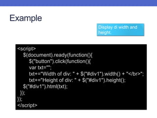 Example
<script>
$(document).ready(function(){
$("button").click(function(){
var txt="";
txt+="Width of div: " + $("#div1").width() + "</br>";
txt+="Height of div: " + $("#div1").height();
$("#div1").html(txt);
});
});
</script>
Display di width and
height.
 