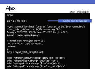 Ajax
<?php
$id = $_POST['id'];
mysql_connect("localhost", "omuser", "omuser") or die("Error connecting");
mysql_select_db("om") or die("Error selecting DB");
$query = "SELECT * FROM items WHERE item_id = $id";
$result = mysql_query($query);
if (mysql_num_rows($result) == 0) {
echo "Product ID $id not found.";
return;
}
$row = mysql_fetch_array($result);
echo "<strong>Item ID:</strong> {$row['item_id']}<br>";
echo "<strong>Title:</strong> {$row['title']}<br>";
echo "<strong>Artist:</strong> {$row['artist']}<br>";
echo "<strong>Price:</strong> {$row['unit_price']}<br>";
Get this from the Ajax call
show_product.php
 