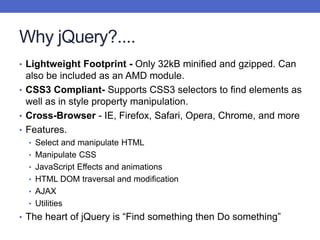 Why jQuery?....
• Lightweight Footprint - Only 32kB minified and gzipped. Can
also be included as an AMD module.
• CSS3 Compliant- Supports CSS3 selectors to find elements as
well as in style property manipulation.
• Cross-Browser - IE, Firefox, Safari, Opera, Chrome, and more
• Features.
• Select and manipulate HTML
• Manipulate CSS
• JavaScript Effects and animations
• HTML DOM traversal and modification
• AJAX
• Utilities
• The heart of jQuery is “Find something then Do something”
 