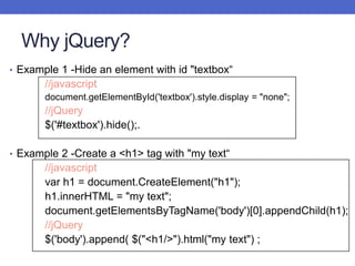 Why jQuery?
• Example 1 -Hide an element with id "textbox“
//javascript
document.getElementById('textbox').style.display = "none";
//jQuery
$('#textbox').hide();.
• Example 2 -Create a <h1> tag with "my text“
//javascript
var h1 = document.CreateElement("h1");
h1.innerHTML = "my text";
document.getElementsByTagName('body')[0].appendChild(h1);
//jQuery
$('body').append( $("<h1/>").html("my text") ;
 