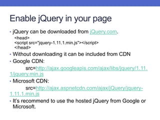 Enable jQuery in your page
• jQuery can be downloaded from jQuery.com.
<head>
<script src="jquery-1.11.1.min.js"></script>
</head>
• Without downloading it can be included from CDN
• Google CDN:
src=http://ajax.googleapis.com/ajax/libs/jquery/1.11.
1/jquery.min.js
• Microsoft CDN:
src=http://ajax.aspnetcdn.com/ajax/jQuery/jquery-
1.11.1.min.js
• It’s recommend to use the hosted jQuery from Google or
Microsoft.
 