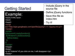 Getting Started
Example:
<!DOCTYPE html>
<html>
<head>
<script
src="http://ajax.googleapis.com/ajax/libs/jquery/1.11.1/jquery.min.js">
</script>
<script>
$(document).ready(function(){
$(“#hideme").click(function(){
$(this).hide();
});
});
</script>
</head>
<body>
<p id=“hideme”>If you click on me, I will disappear.</p>
</body>
• Include jQuery in the
source file
• Define jQuery functions
• Save this file as
index.htm
• Try it!
 