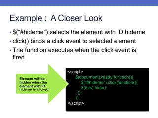 Example : A Closer Look
• $(“#hideme") selects the element with ID hideme
• click() binds a click event to selected element
• The function executes when the click event is
fired
<script>
$(document).ready(function(){
$(“#hideme").click(function(){
$(this).hide();
});
});
</script>
Element will be
hidden when the
element with ID
hideme is clicked
 