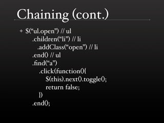Chaining (cont.)
✦   $(“ul.open”) // ul
       .children(“li”) // li
         .addClass(“open”) // li
       .end() // ul
       .ﬁnd(“a”)
          .click(function(){
             $(this).next().toggle();
             return false;
          })
       .end();