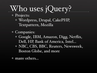 Who uses jQuery?
✦   Projects:
    ✦ Wordpress, Drupal, CakePHP,
      Textpattern, Mozilla
✦   Companies:
    ✦ Google, IBM, Amazon, Digg, Netﬂix,
      Dell, HP, Bank of America, Intel...
    ✦ NBC, CBS, BBC, Reuters, Newsweek,
      Boston Globe, and more
✦   many others...