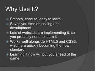 Why Use It?
   Smooth, concise, easy to learn
   Saves you time on coding and
    development
   Lots of websites are implementing it, so
    you probably need to learn it
   Works well alongside HTML5 and CSS3,
    which are quickly becoming the new
    standard
   Learning it now will put you ahead of the
    game
 