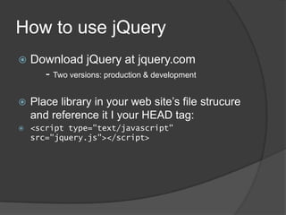 How to use jQuery
   Download jQuery at jquery.com
      - Two versions: production & development

   Place library in your web site’s file strucure
    and reference it I your HEAD tag:
   <script type="text/javascript"
    src="jquery.js"></script>
 