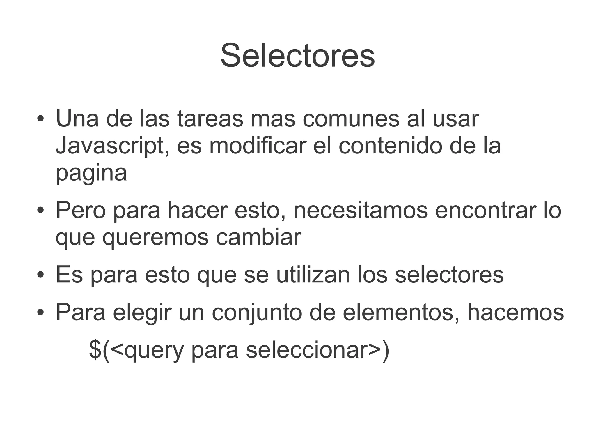 Selectores
● Una de las tareas mas comunes al usar
Javascript, es modificar el contenido de la
pagina
● Pero para hacer esto, necesitamos encontrar lo
que queremos cambiar
● Es para esto que se utilizan los selectores
● Para elegir un conjunto de elementos, hacemos
$(<query para seleccionar>)
 