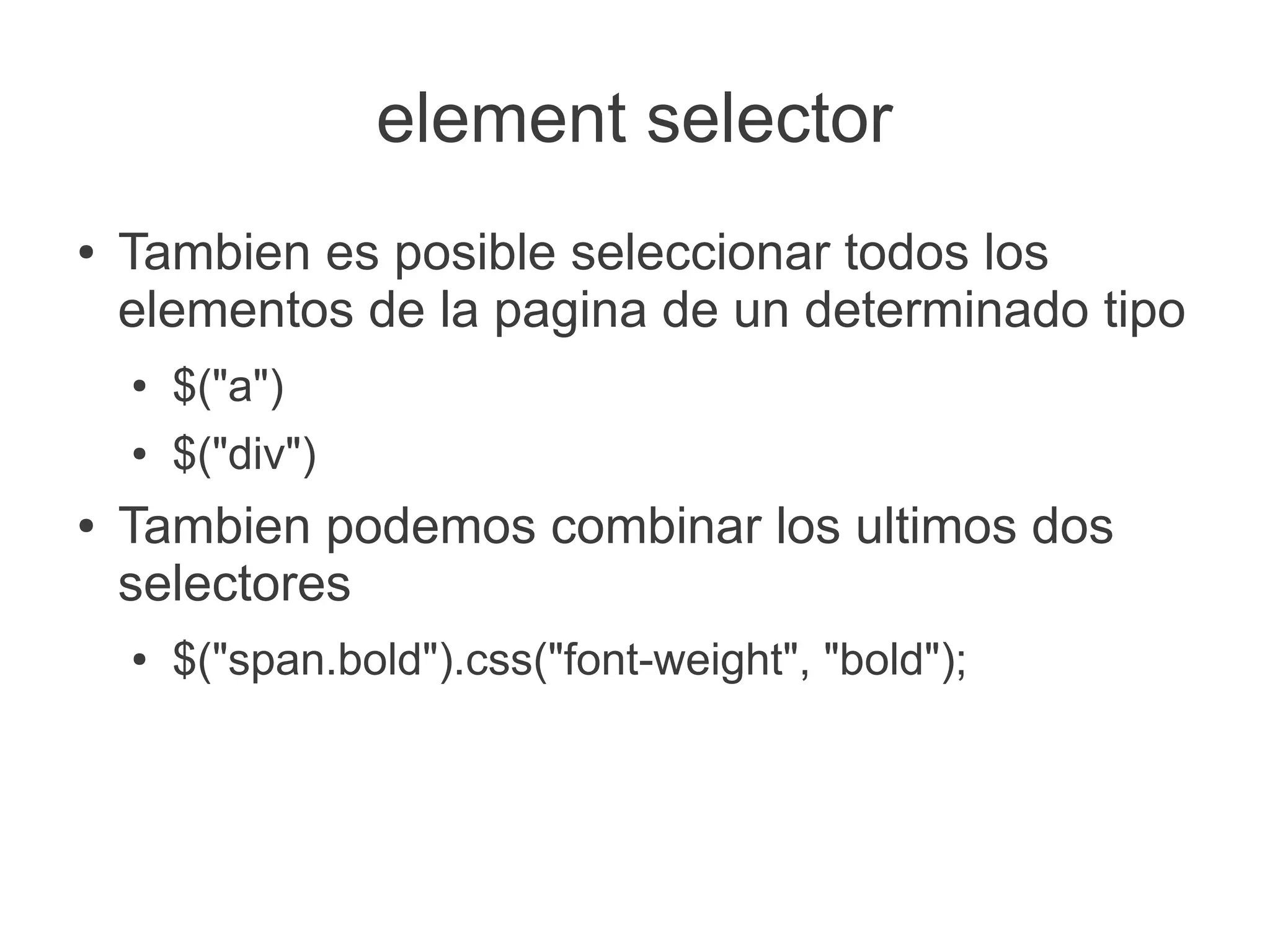 element selector
● Tambien es posible seleccionar todos los
elementos de la pagina de un determinado tipo
● $("a")
● $("div")
● Tambien podemos combinar los ultimos dos
selectores
● $("span.bold").css("font-weight", "bold");
 