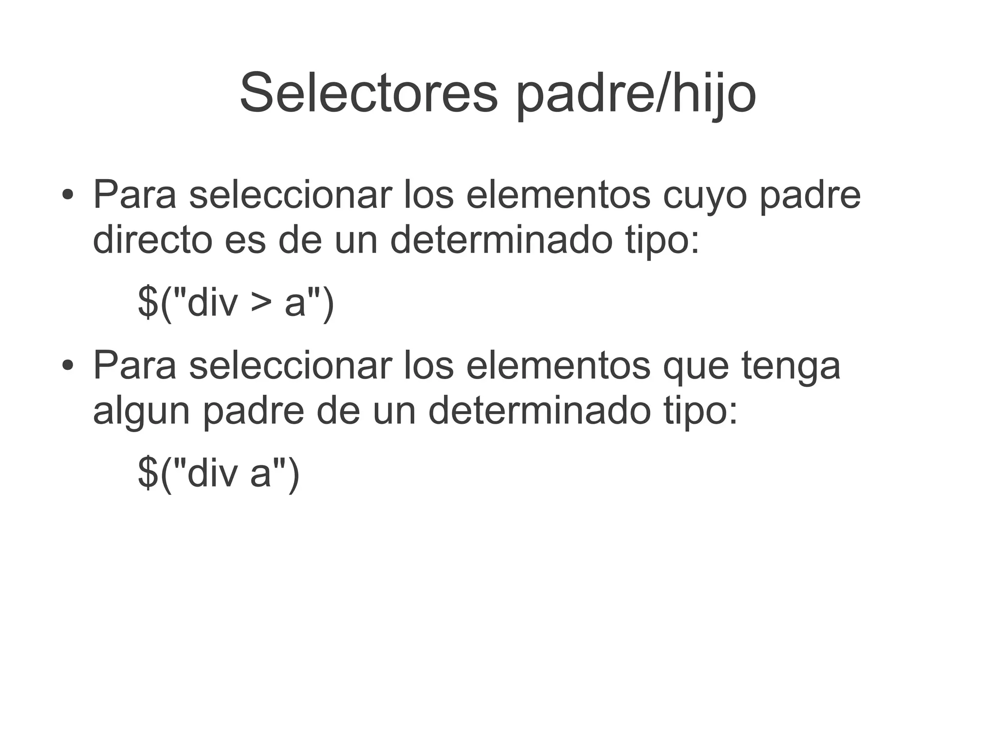 Selectores padre/hijo
● Para seleccionar los elementos cuyo padre
directo es de un determinado tipo:
$("div > a")
● Para seleccionar los elementos que tenga
algun padre de un determinado tipo:
$("div a")
 