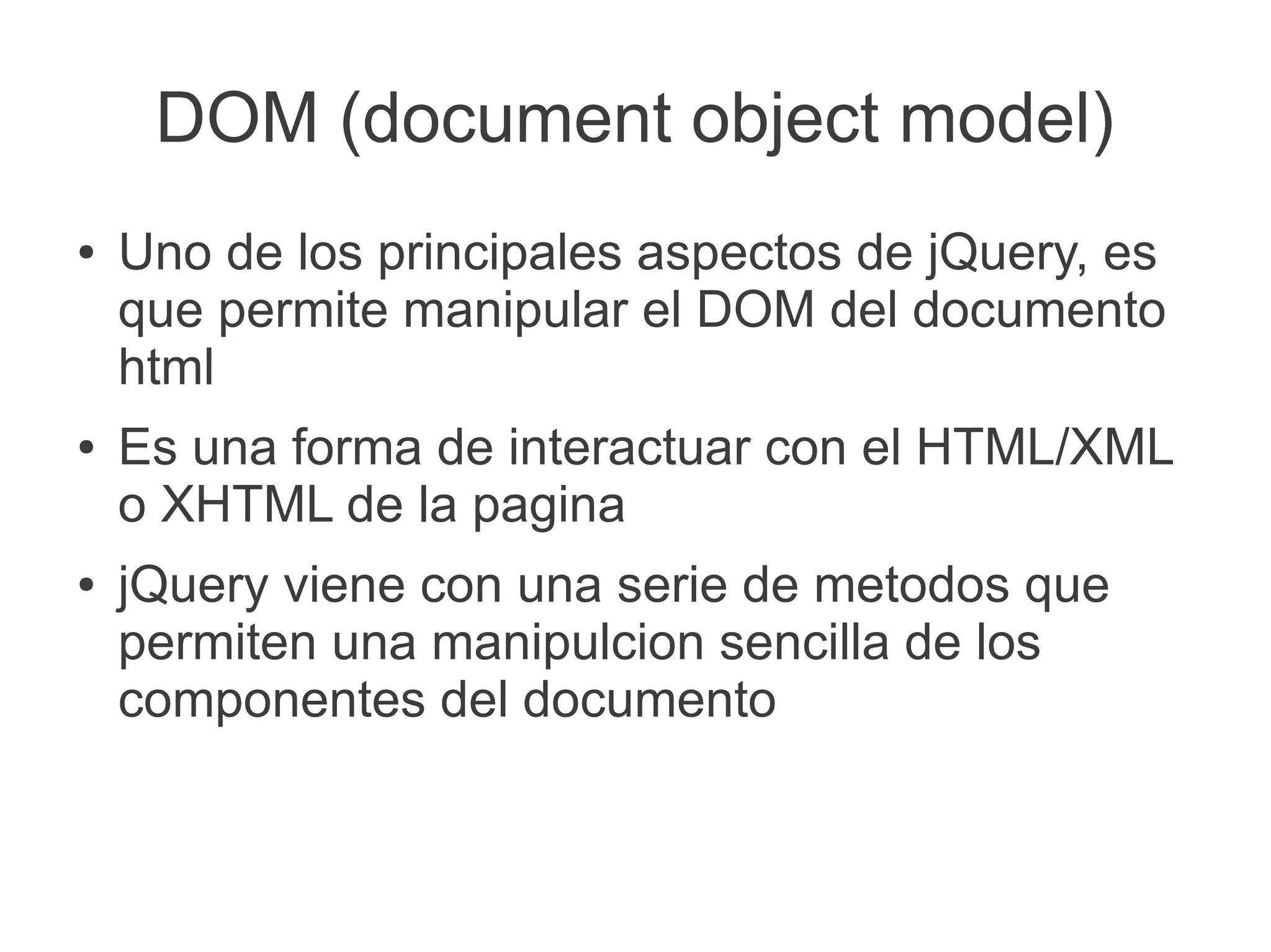 DOM (document object model)
● Uno de los principales aspectos de jQuery, es
que permite manipular el DOM del documento
html
● Es una forma de interactuar con el HTML/XML
o XHTML de la pagina
● jQuery viene con una serie de metodos que
permiten una manipulcion sencilla de los
componentes del documento
 
