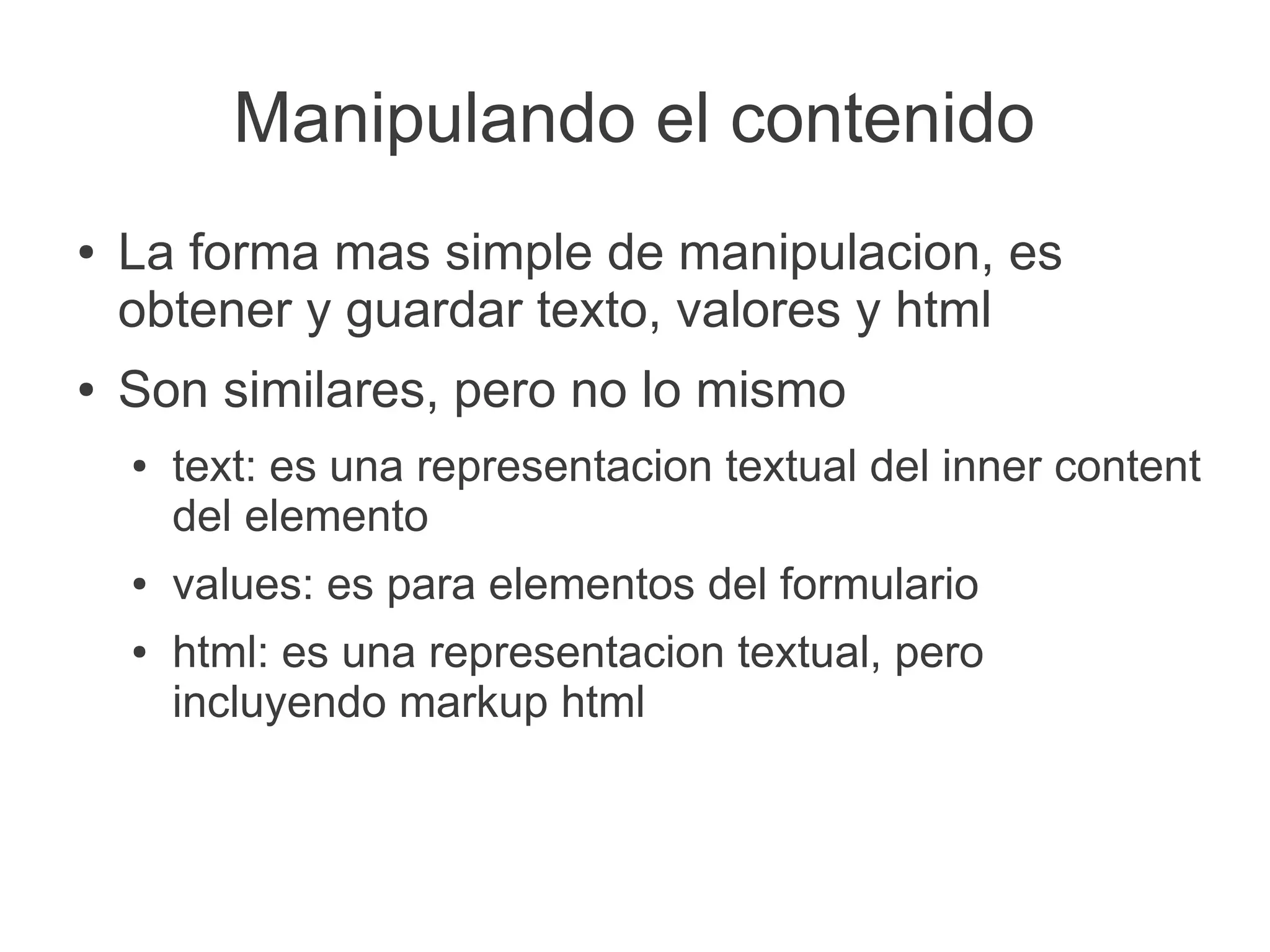 Manipulando el contenido
● La forma mas simple de manipulacion, es
obtener y guardar texto, valores y html
● Son similares, pero no lo mismo
● text: es una representacion textual del inner content
del elemento
● values: es para elementos del formulario
● html: es una representacion textual, pero
incluyendo markup html
 