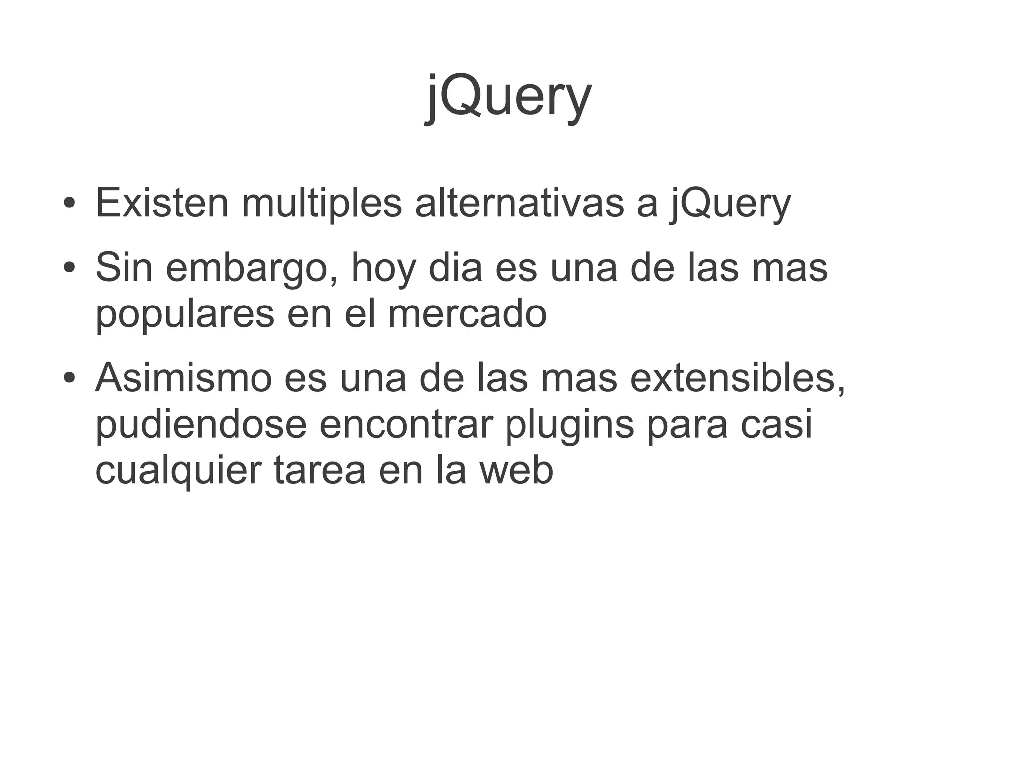 jQuery
● Existen multiples alternativas a jQuery
● Sin embargo, hoy dia es una de las mas
populares en el mercado
● Asimismo es una de las mas extensibles,
pudiendose encontrar plugins para casi
cualquier tarea en la web
 