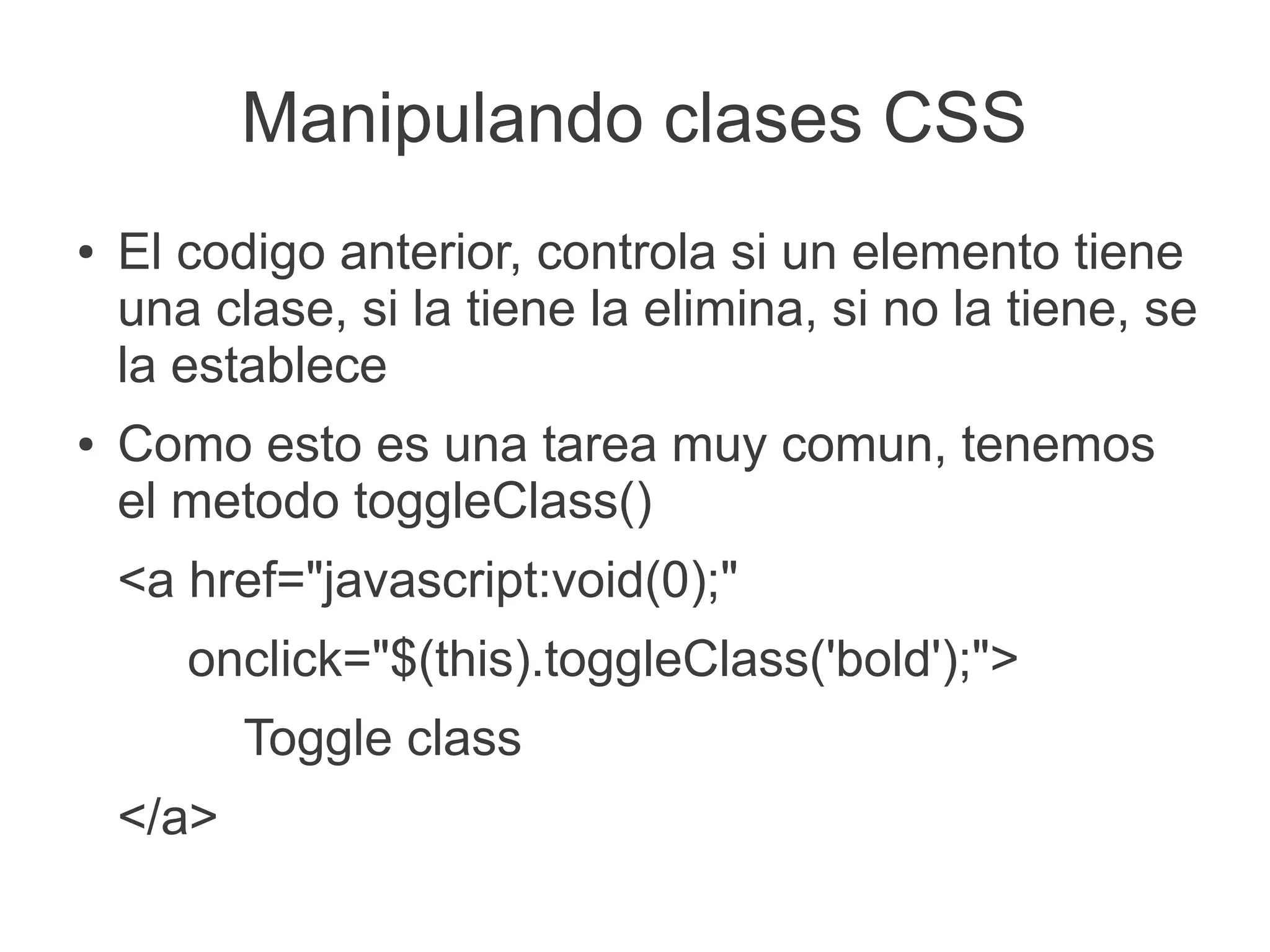 Manipulando clases CSS
● El codigo anterior, controla si un elemento tiene
una clase, si la tiene la elimina, si no la tiene, se
la establece
● Como esto es una tarea muy comun, tenemos
el metodo toggleClass()
<a href="javascript:void(0);"
onclick="$(this).toggleClass('bold');">
Toggle class
</a>
 
