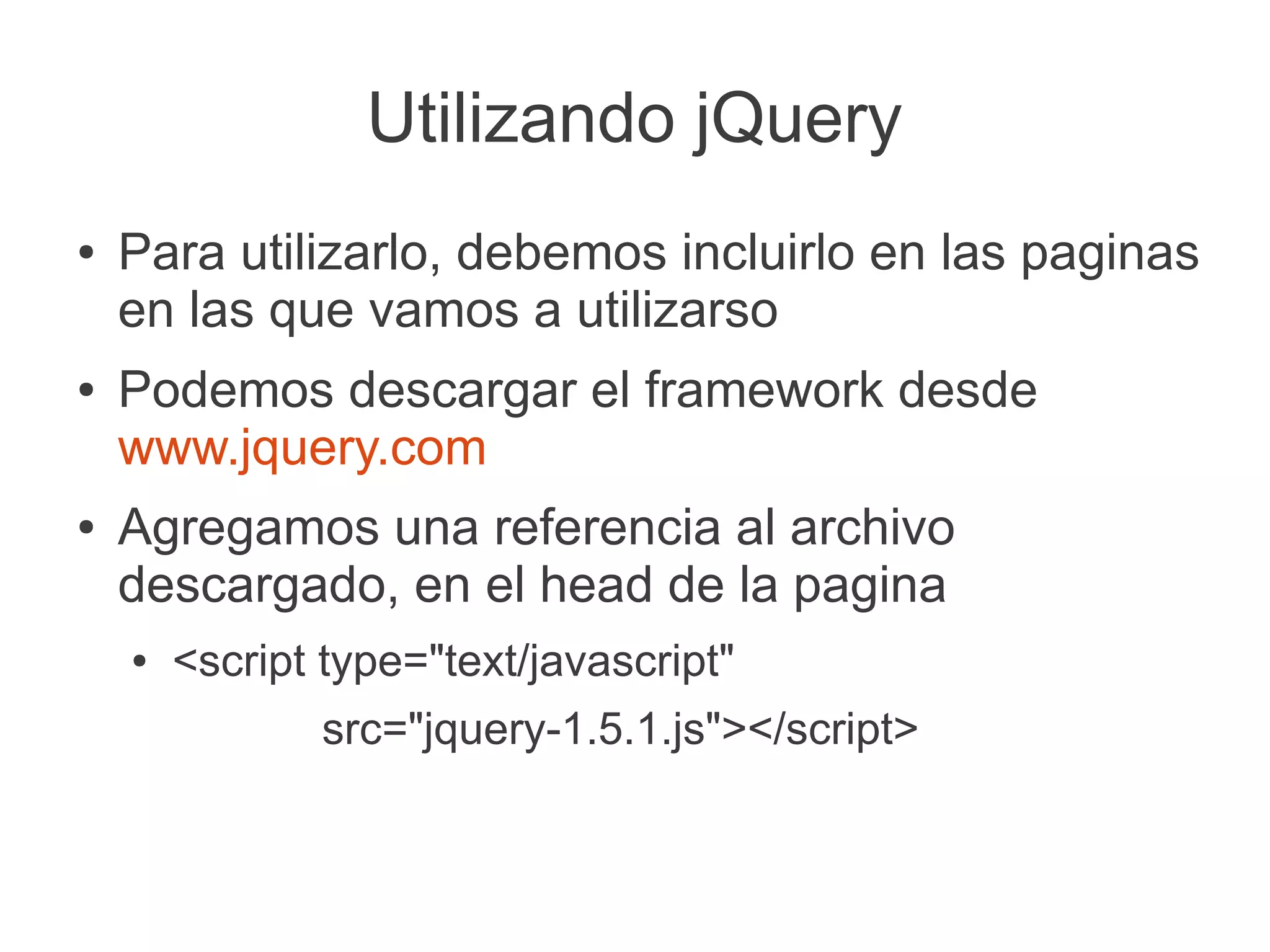 Utilizando jQuery
● Para utilizarlo, debemos incluirlo en las paginas
en las que vamos a utilizarso
● Podemos descargar el framework desde
www.jquery.com
● Agregamos una referencia al archivo
descargado, en el head de la pagina
● <script type="text/javascript"
src="jquery-1.5.1.js"></script>
 