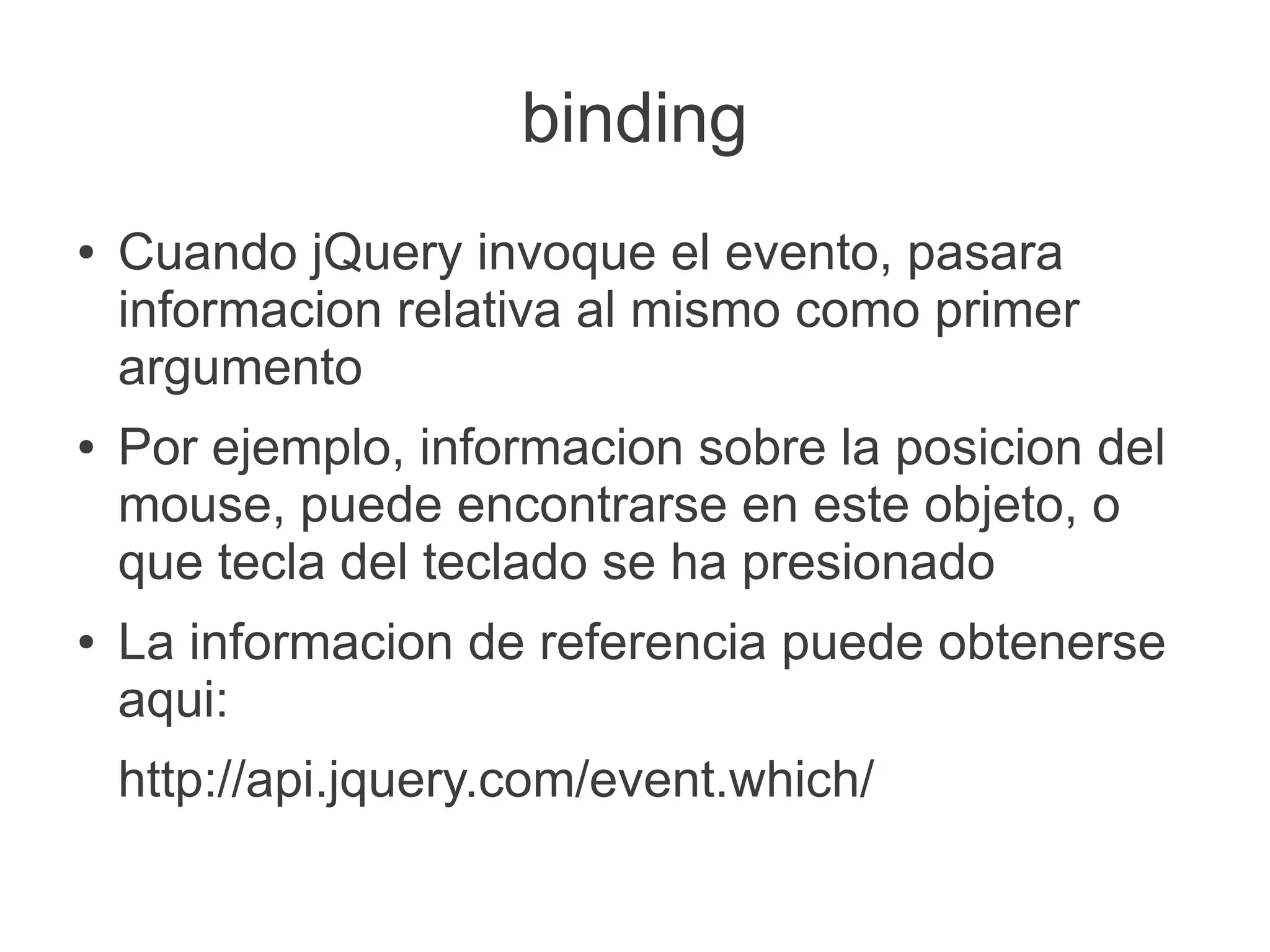 binding
● Cuando jQuery invoque el evento, pasara
informacion relativa al mismo como primer
argumento
● Por ejemplo, informacion sobre la posicion del
mouse, puede encontrarse en este objeto, o
que tecla del teclado se ha presionado
● La informacion de referencia puede obtenerse
aqui:
http://api.jquery.com/event.which/
 