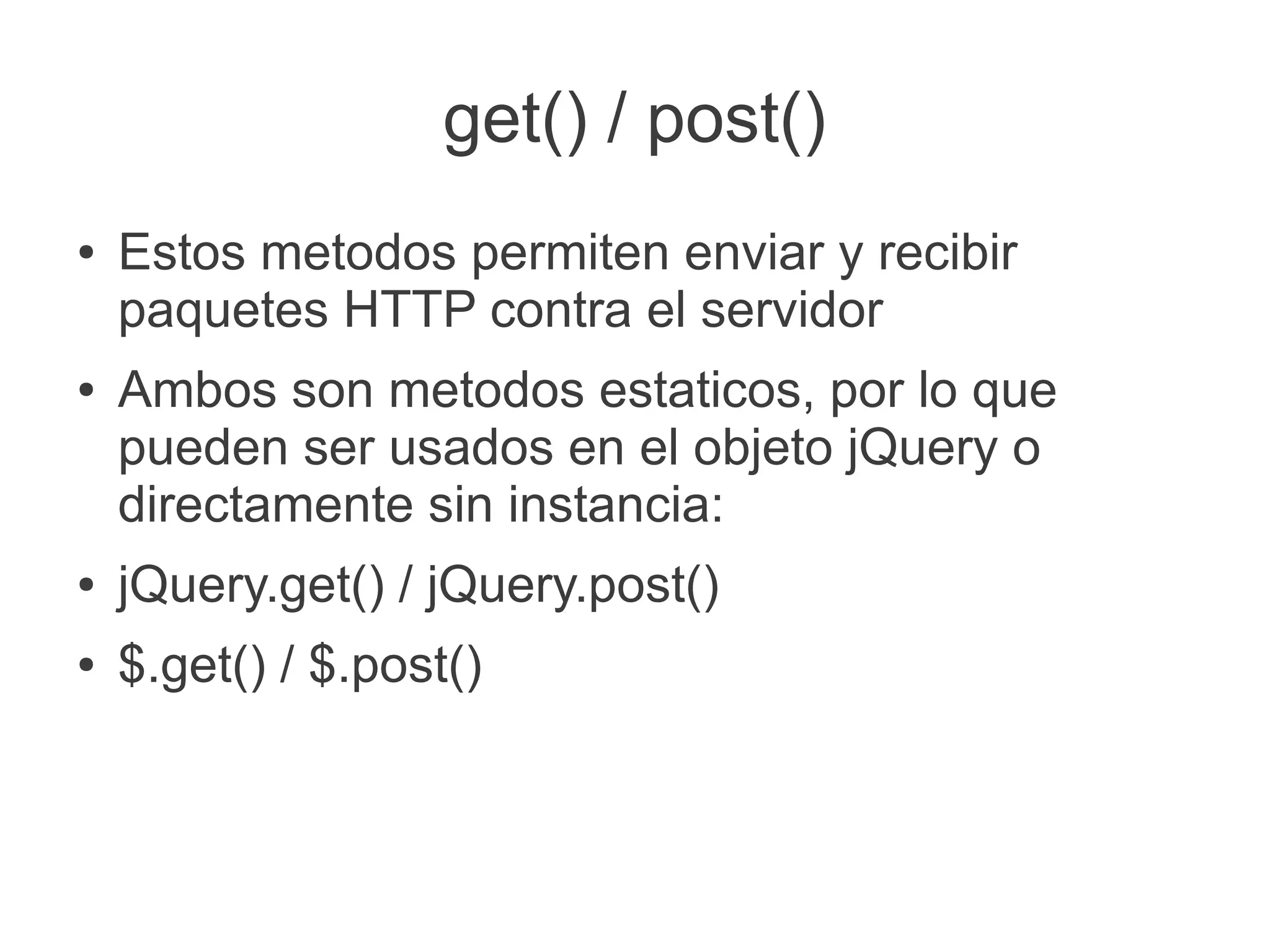 get() / post()
● Estos metodos permiten enviar y recibir
paquetes HTTP contra el servidor
● Ambos son metodos estaticos, por lo que
pueden ser usados en el objeto jQuery o
directamente sin instancia:
● jQuery.get() / jQuery.post()
● $.get() / $.post()
 