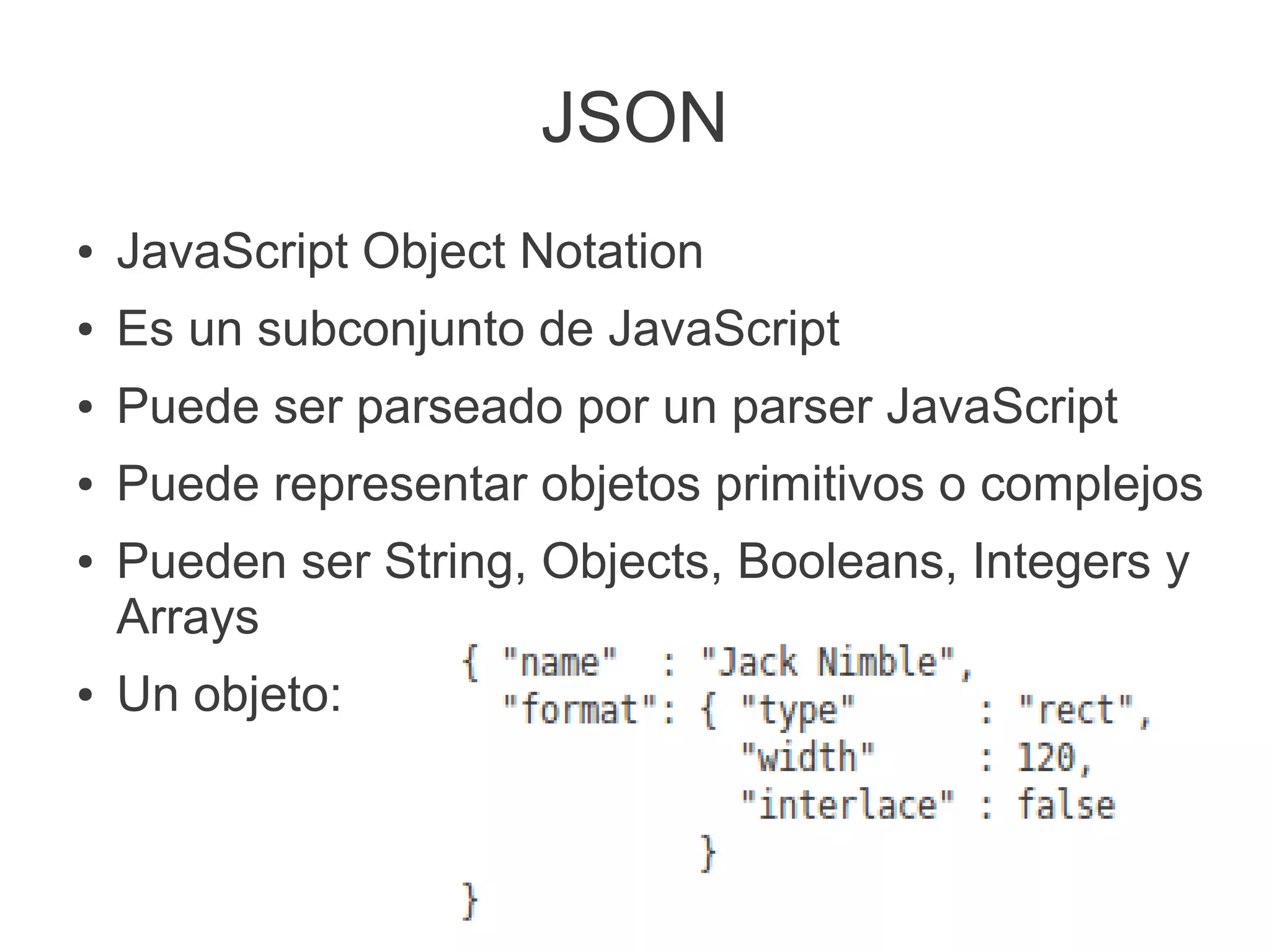 JSON
● JavaScript Object Notation
● Es un subconjunto de JavaScript
● Puede ser parseado por un parser JavaScript
● Puede representar objetos primitivos o complejos
● Pueden ser String, Objects, Booleans, Integers y
Arrays
● Un objeto:
 