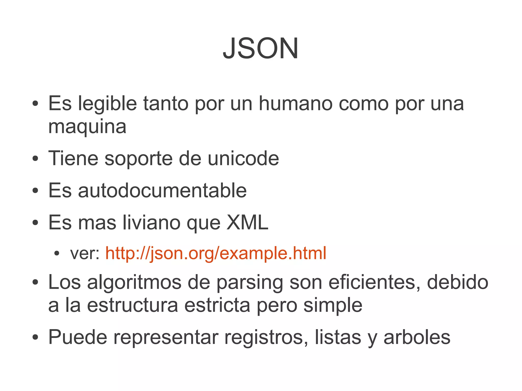 JSON
● Es legible tanto por un humano como por una
maquina
● Tiene soporte de unicode
● Es autodocumentable
● Es mas liviano que XML
● ver: http://json.org/example.html
● Los algoritmos de parsing son eficientes, debido
a la estructura estricta pero simple
● Puede representar registros, listas y arboles
 