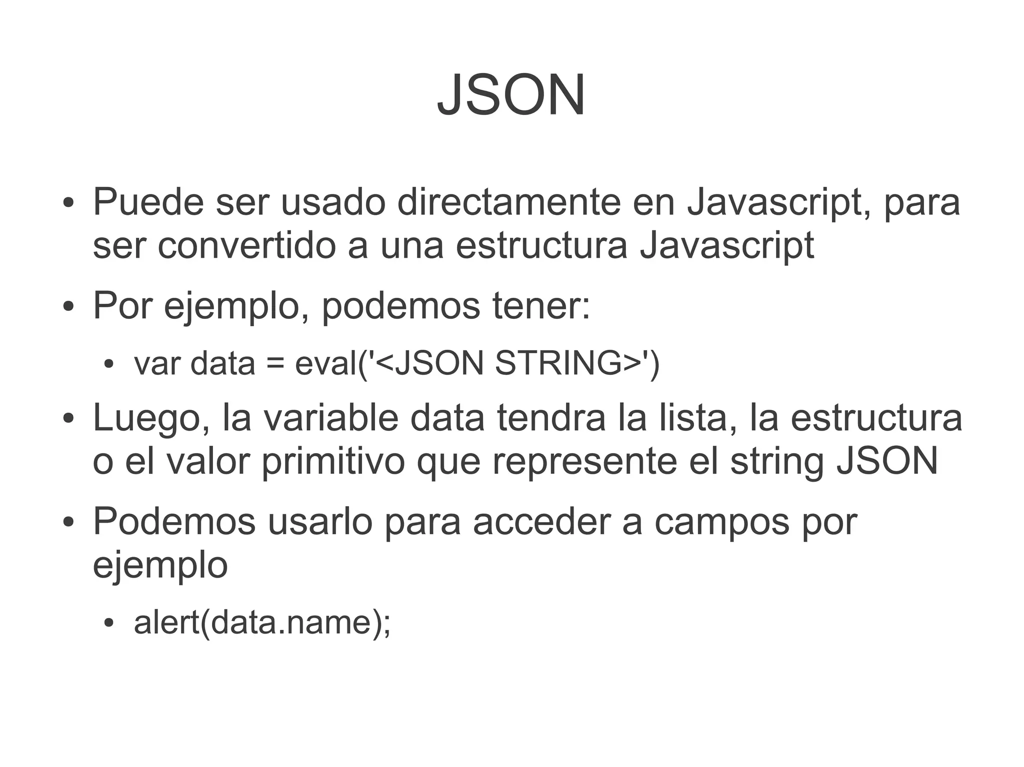 JSON
● Puede ser usado directamente en Javascript, para
ser convertido a una estructura Javascript
● Por ejemplo, podemos tener:
● var data = eval('<JSON STRING>')
● Luego, la variable data tendra la lista, la estructura
o el valor primitivo que represente el string JSON
● Podemos usarlo para acceder a campos por
ejemplo
● alert(data.name);
 