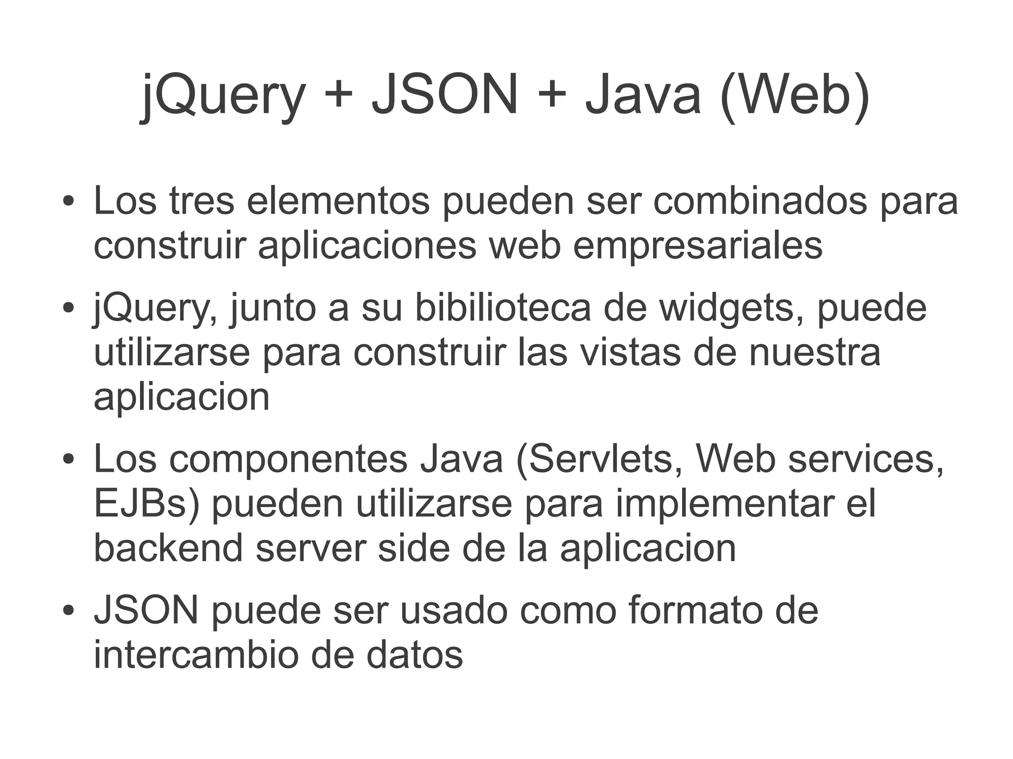 jQuery + JSON + Java (Web)
● Los tres elementos pueden ser combinados para
construir aplicaciones web empresariales
● jQuery, junto a su bibilioteca de widgets, puede
utilizarse para construir las vistas de nuestra
aplicacion
● Los componentes Java (Servlets, Web services,
EJBs) pueden utilizarse para implementar el
backend server side de la aplicacion
● JSON puede ser usado como formato de
intercambio de datos
 