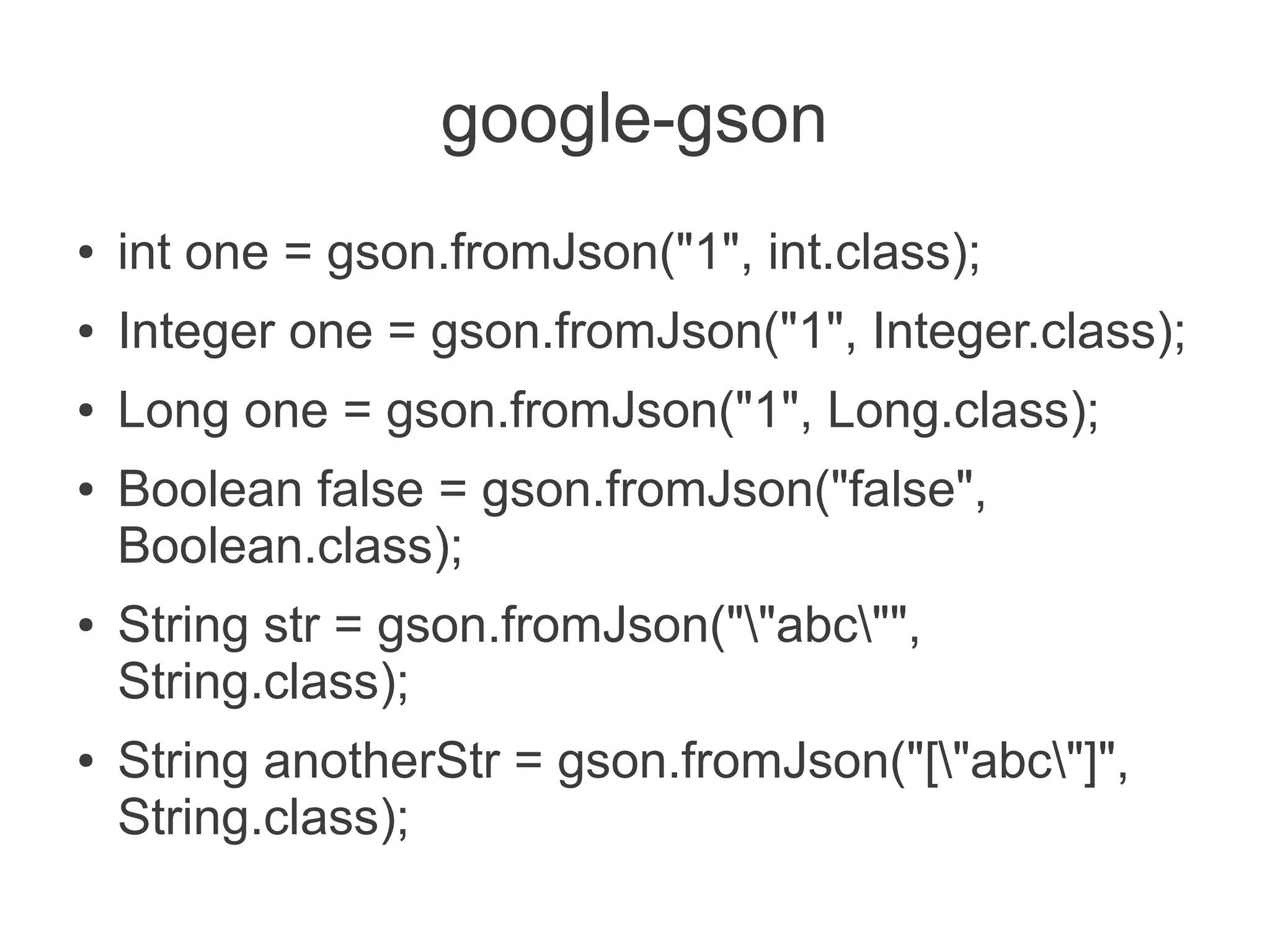 google-gson
● int one = gson.fromJson("1", int.class);
● Integer one = gson.fromJson("1", Integer.class);
● Long one = gson.fromJson("1", Long.class);
● Boolean false = gson.fromJson("false",
Boolean.class);
● String str = gson.fromJson(""abc"",
String.class);
● String anotherStr = gson.fromJson("["abc"]",
String.class);
 