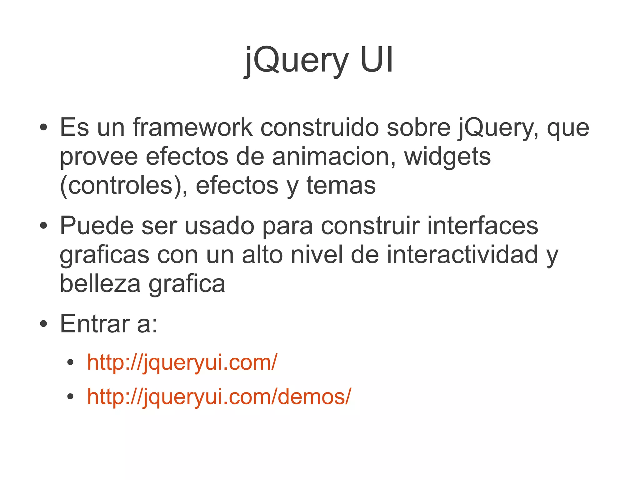 jQuery UI
● Es un framework construido sobre jQuery, que
provee efectos de animacion, widgets
(controles), efectos y temas
● Puede ser usado para construir interfaces
graficas con un alto nivel de interactividad y
belleza grafica
● Entrar a:
● http://jqueryui.com/
● http://jqueryui.com/demos/
 