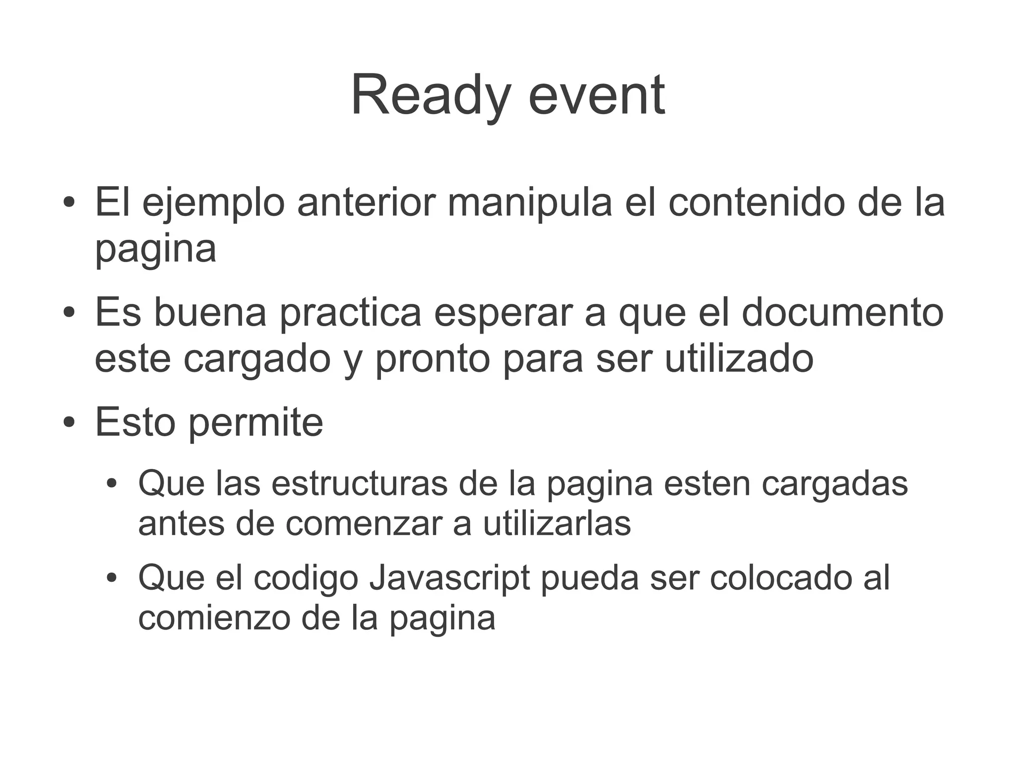 Ready event
● El ejemplo anterior manipula el contenido de la
pagina
● Es buena practica esperar a que el documento
este cargado y pronto para ser utilizado
● Esto permite
● Que las estructuras de la pagina esten cargadas
antes de comenzar a utilizarlas
● Que el codigo Javascript pueda ser colocado al
comienzo de la pagina
 