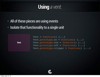 Smartsubscriptions.
Dashboard.start = function(vent) {
this.vent.trigger('app:onBeforeStart', this.dependencies);
this.vent.one('app:onBeforeStart', this.stop.bind(this));
}
Onboarding.start = function(vent) {
this.vent.trigger('app:onBeforeStart', this.dependencies);
this.vent.one('app:onBeforeStart', this.stop.bind(this));
}
OnboardingDashboard Vent
Friday, June 14, 13
 