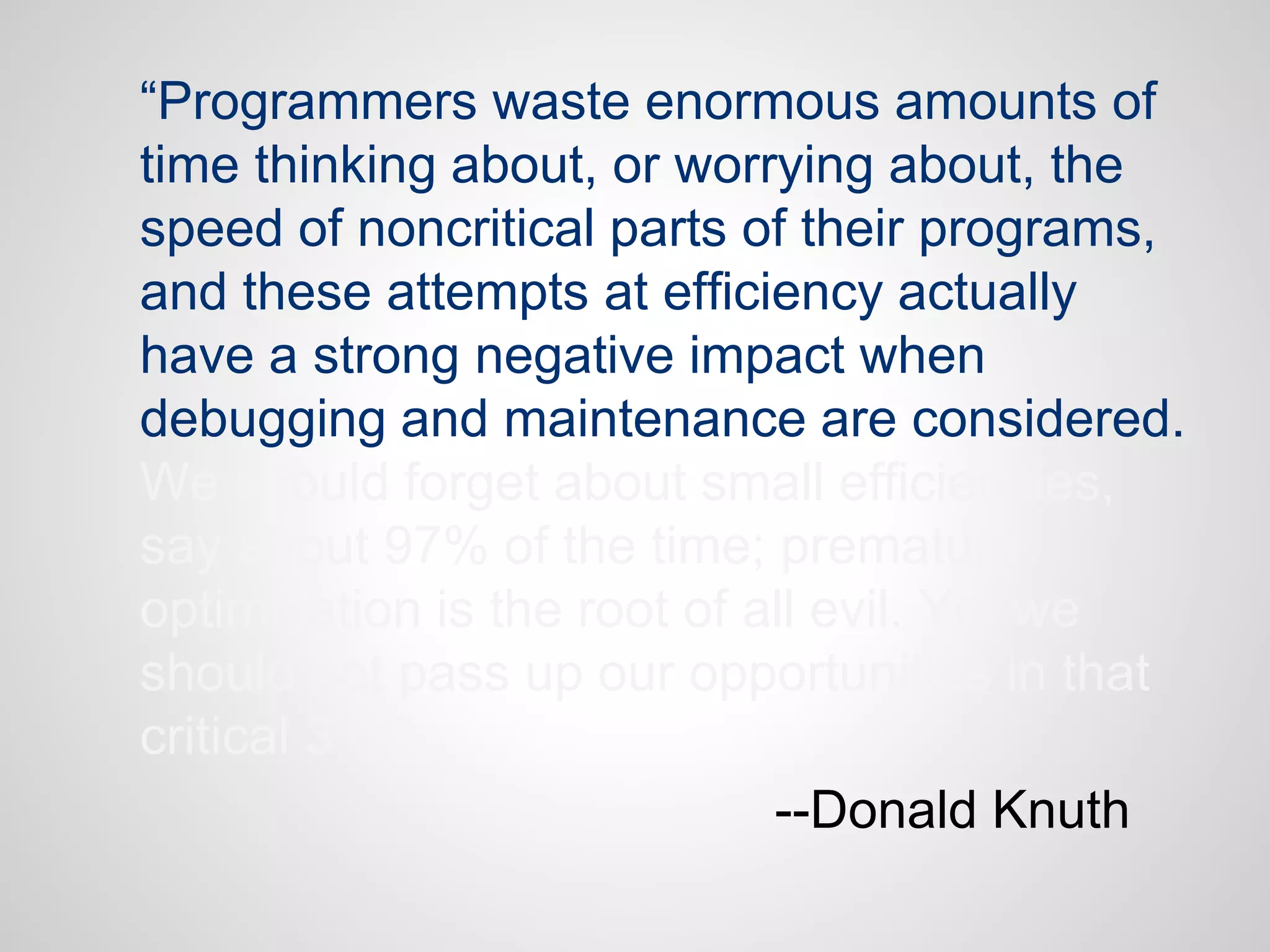 “Programmers waste enormous amounts of
time thinking about, or worrying about, the
speed of noncritical parts of their programs,
and these attempts at efficiency actually
have a strong negative impact when
debugging and maintenance are considered.
We should forget about small efficiencies,
say about 97% of the time; premature
optimization is the root of all evil. Yet we
should not pass up our opportunities in that
critical 3%.”
--Donald Knuth

 