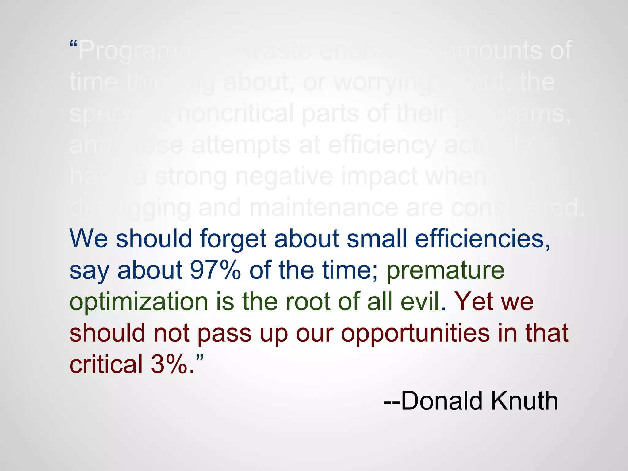 “Programmers waste enormous amounts of
time thinking about, or worrying about, the
speed of noncritical parts of their programs,
and these attempts at efficiency actually
have a strong negative impact when
debugging and maintenance are considered.
We should forget about small efficiencies,
say about 97% of the time; premature
optimization is the root of all evil. Yet we
should not pass up our opportunities in that
critical 3%.”
--Donald Knuth

 
