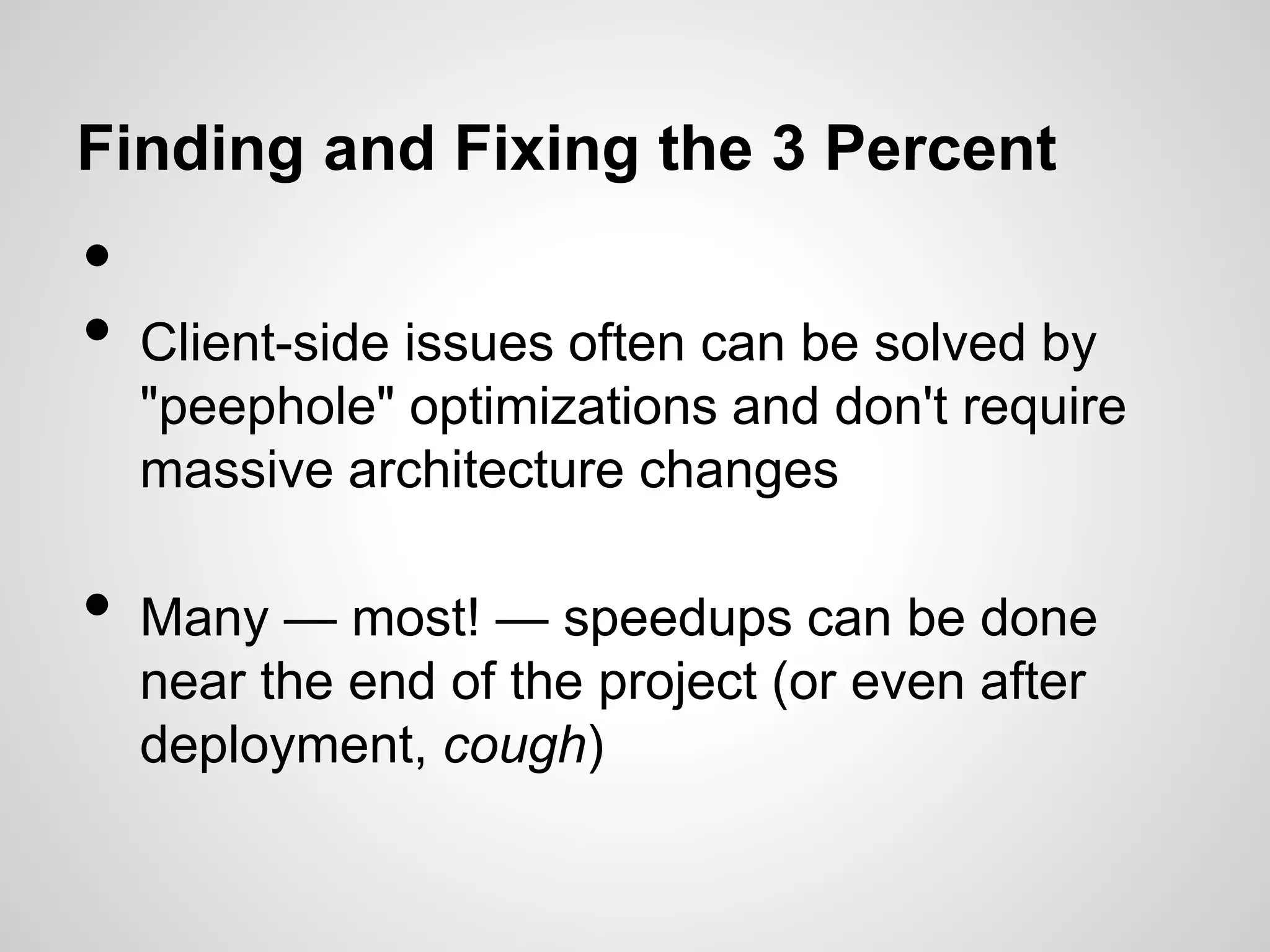 Finding and Fixing the 3 Percent

•
•
•

Client-side issues often can be solved by
"peephole" optimizations and don't require
massive architecture changes
Many — most! — speedups can be done
near the end of the project (or even after
deployment, cough)

 