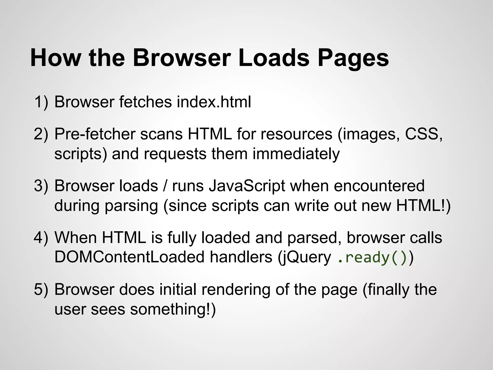 How the Browser Loads Pages
1) Browser fetches index.html
2) Pre-fetcher scans HTML for resources (images, CSS,
scripts) and requests them immediately

3) Browser loads / runs JavaScript when encountered
during parsing (since scripts can write out new HTML!)
4) When HTML is fully loaded and parsed, browser calls
DOMContentLoaded handlers (jQuery .ready())
5) Browser does initial rendering of the page (finally the
user sees something!)

 