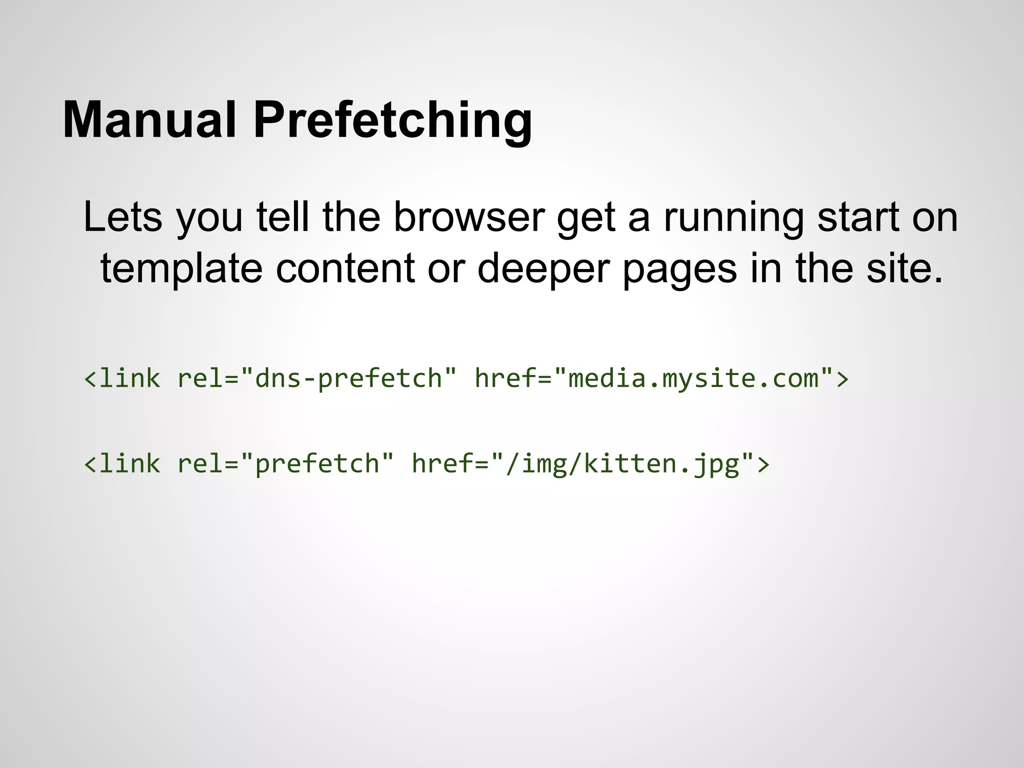 Manual Prefetching
Lets you tell the browser get a running start on
template content or deeper pages in the site.
<link rel="dns-prefetch" href="media.mysite.com">
<link rel="prefetch" href="/img/kitten.jpg">

 