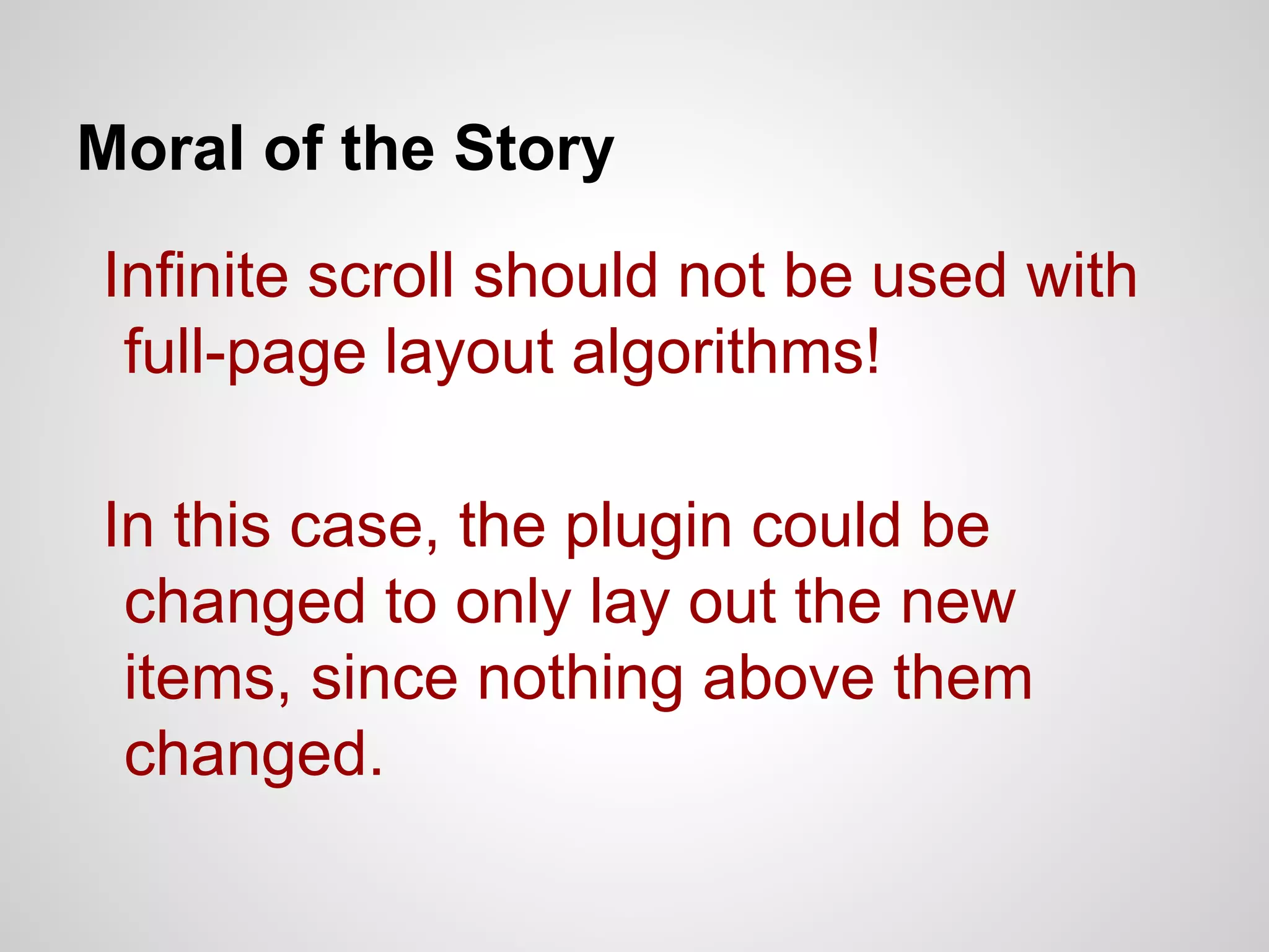 Moral of the Story

Infinite scroll should not be used with
full-page layout algorithms!
In this case, the plugin could be
changed to only lay out the new
items, since nothing above them
changed.

 