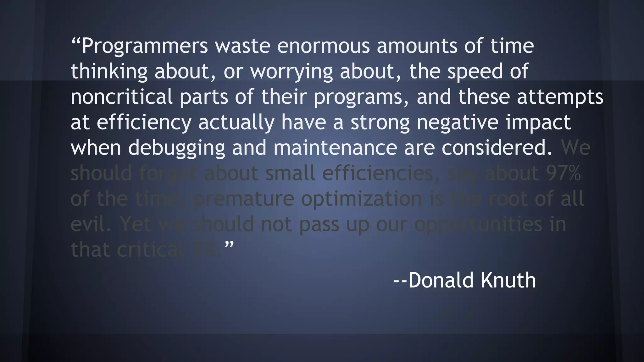 “Programmers waste enormous amounts of time
thinking about, or worrying about, the speed of
noncritical parts of their programs, and these attempts
at efficiency actually have a strong negative impact
when debugging and maintenance are considered. We
should forget about small efficiencies, say about 97%
of the time; premature optimization is the root of all
evil. Yet we should not pass up our opportunities in
that critical 3%.”
--Donald Knuth
 