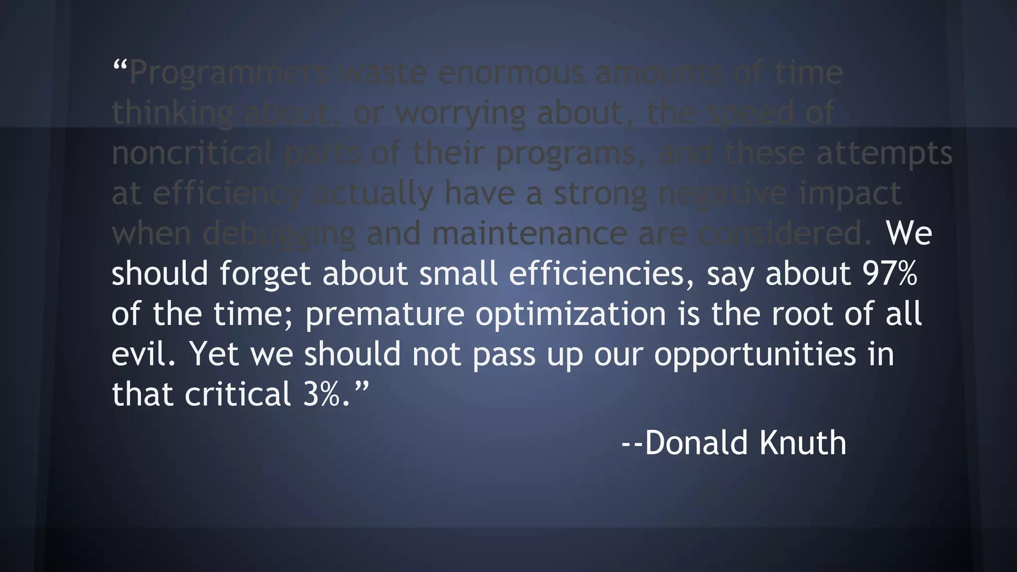 “Programmers waste enormous amounts of time
thinking about, or worrying about, the speed of
noncritical parts of their programs, and these attempts
at efficiency actually have a strong negative impact
when debugging and maintenance are considered. We
should forget about small efficiencies, say about 97%
of the time; premature optimization is the root of all
evil. Yet we should not pass up our opportunities in
that critical 3%.”
--Donald Knuth
 