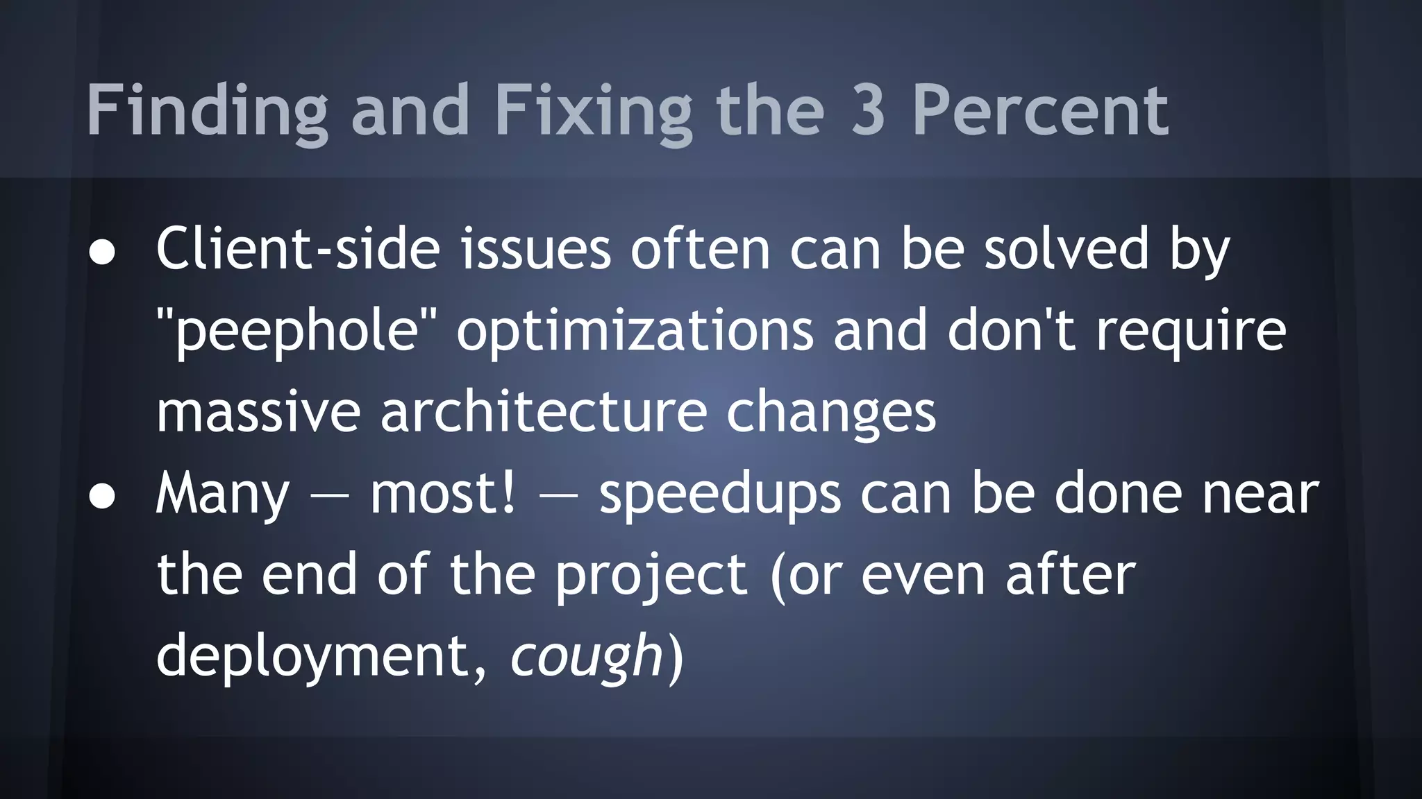 ● Client-side issues often can be solved by
"peephole" optimizations and don't require
massive architecture changes
● Many — most! — speedups can be done near
the end of the project (or even after
deployment, cough)
Finding and Fixing the 3 Percent
 