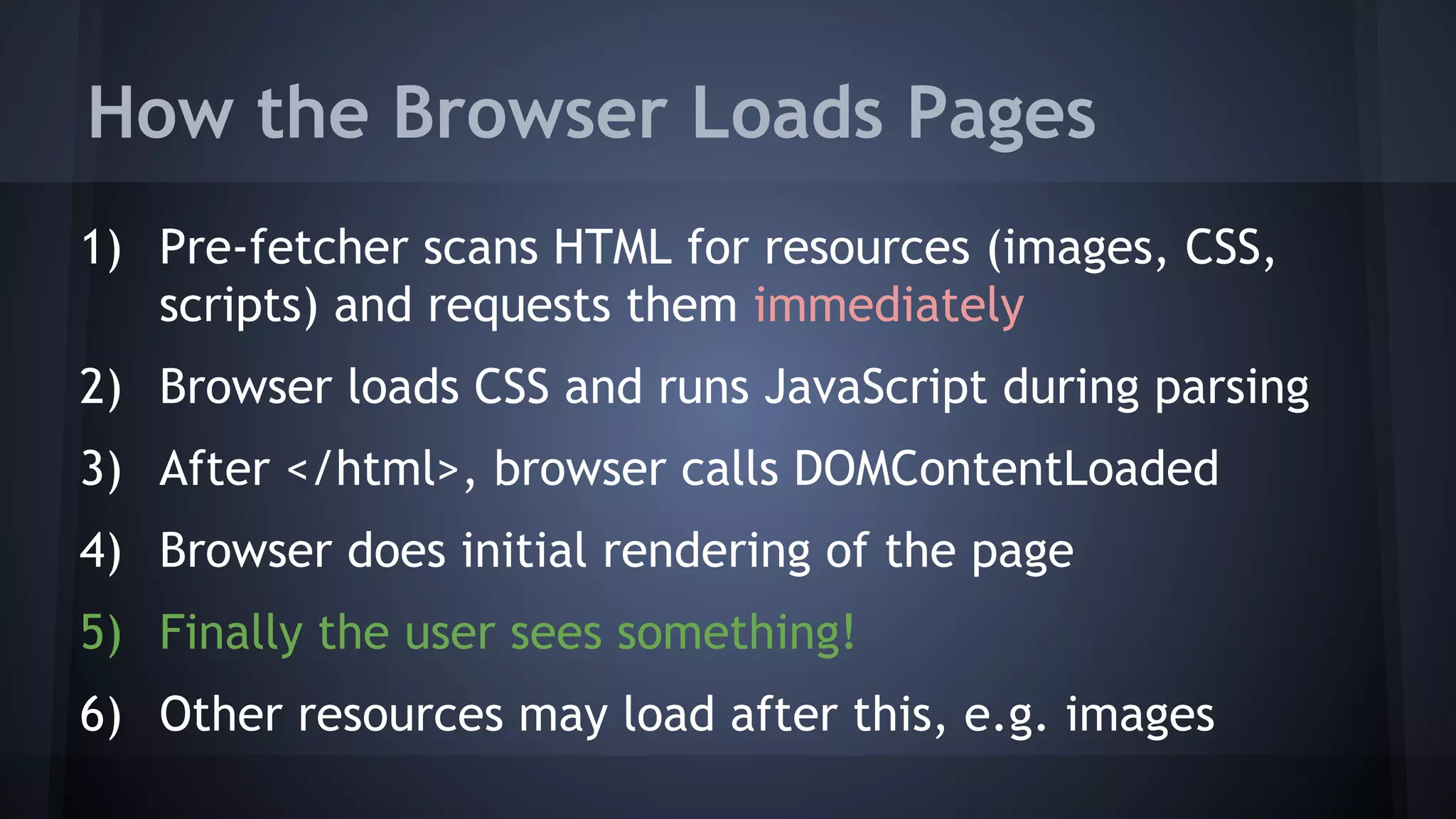How the Browser Loads Pages
1) Pre-fetcher scans HTML for resources (images, CSS,
scripts) and requests them immediately
2) Browser loads CSS and runs JavaScript during parsing
3) After </html>, browser calls DOMContentLoaded
4) Browser does initial rendering of the page
5) Finally the user sees something!
6) Other resources may load after this, e.g. images
 