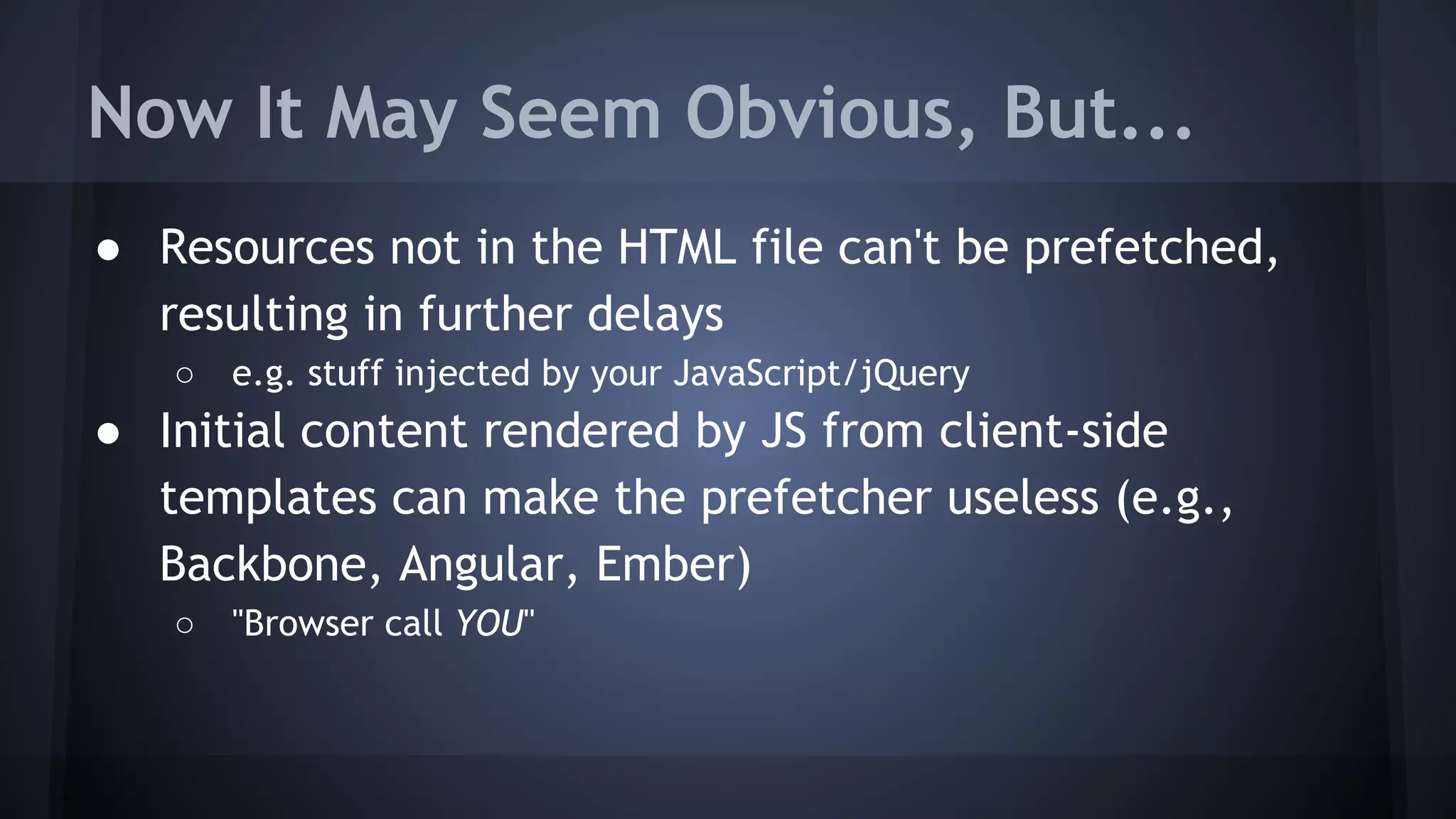 Now It May Seem Obvious, But...
● Resources not in the HTML file can't be prefetched,
resulting in further delays
○ e.g. stuff injected by your JavaScript/jQuery
● Initial content rendered by JS from client-side
templates can make the prefetcher useless (e.g.,
Backbone, Angular, Ember)
○ "Browser call YOU"
 