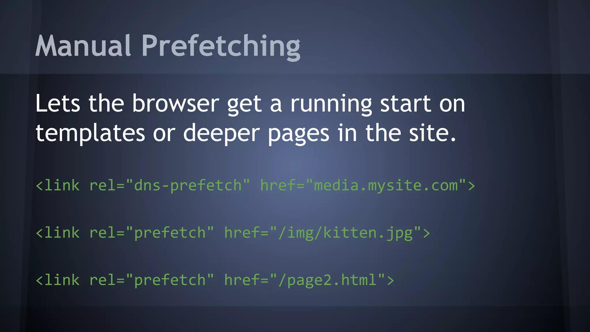 Manual Prefetching
Lets the browser get a running start on
templates or deeper pages in the site.
<link rel="dns-prefetch" href="media.mysite.com">
<link rel="prefetch" href="/img/kitten.jpg">
<link rel="prefetch" href="/page2.html">
 