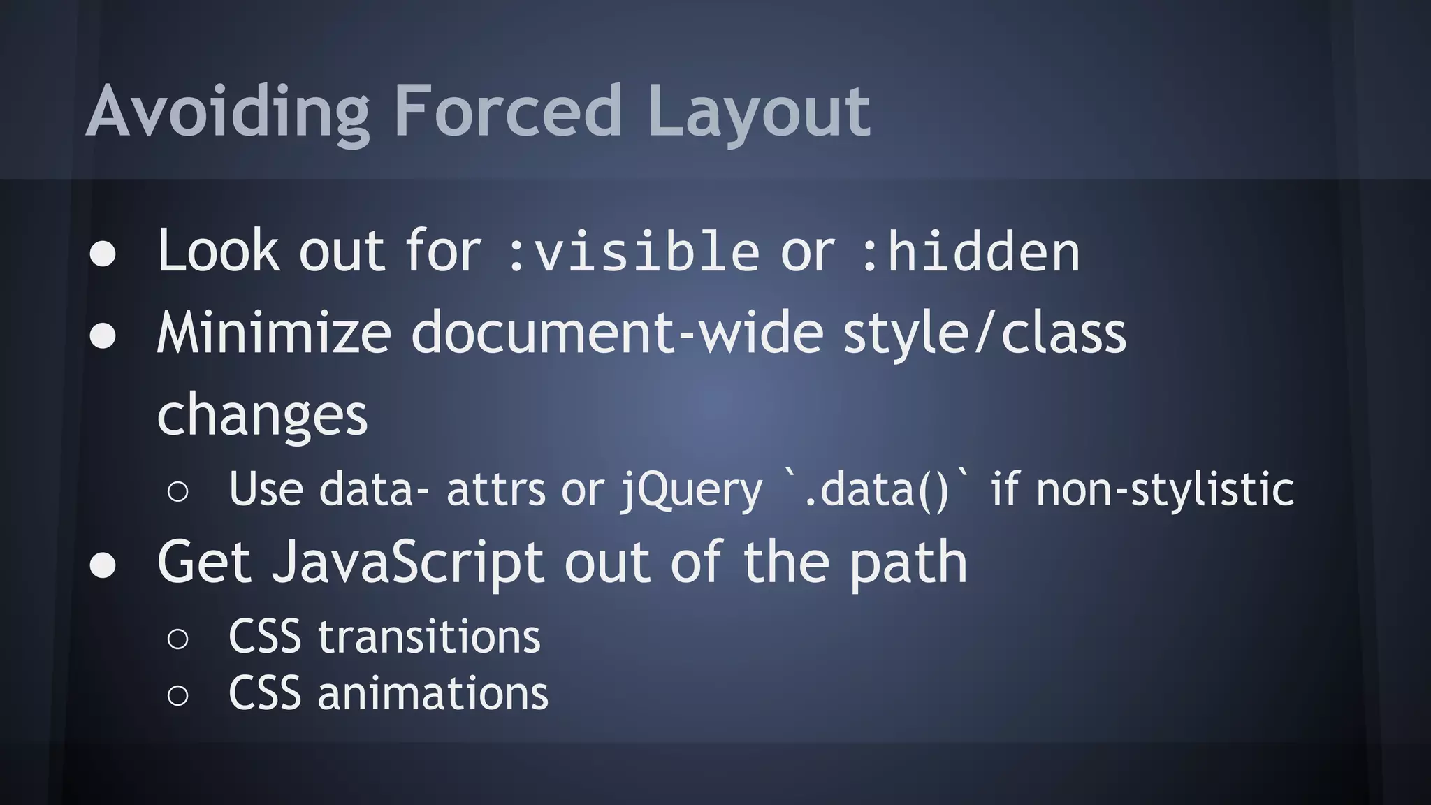 ● Look out for :visible or :hidden
● Minimize document-wide style/class
changes
○ Use data- attrs or jQuery `.data()` if non-stylistic
● Get JavaScript out of the path
○ CSS transitions
○ CSS animations
Avoiding Forced Layout
 
