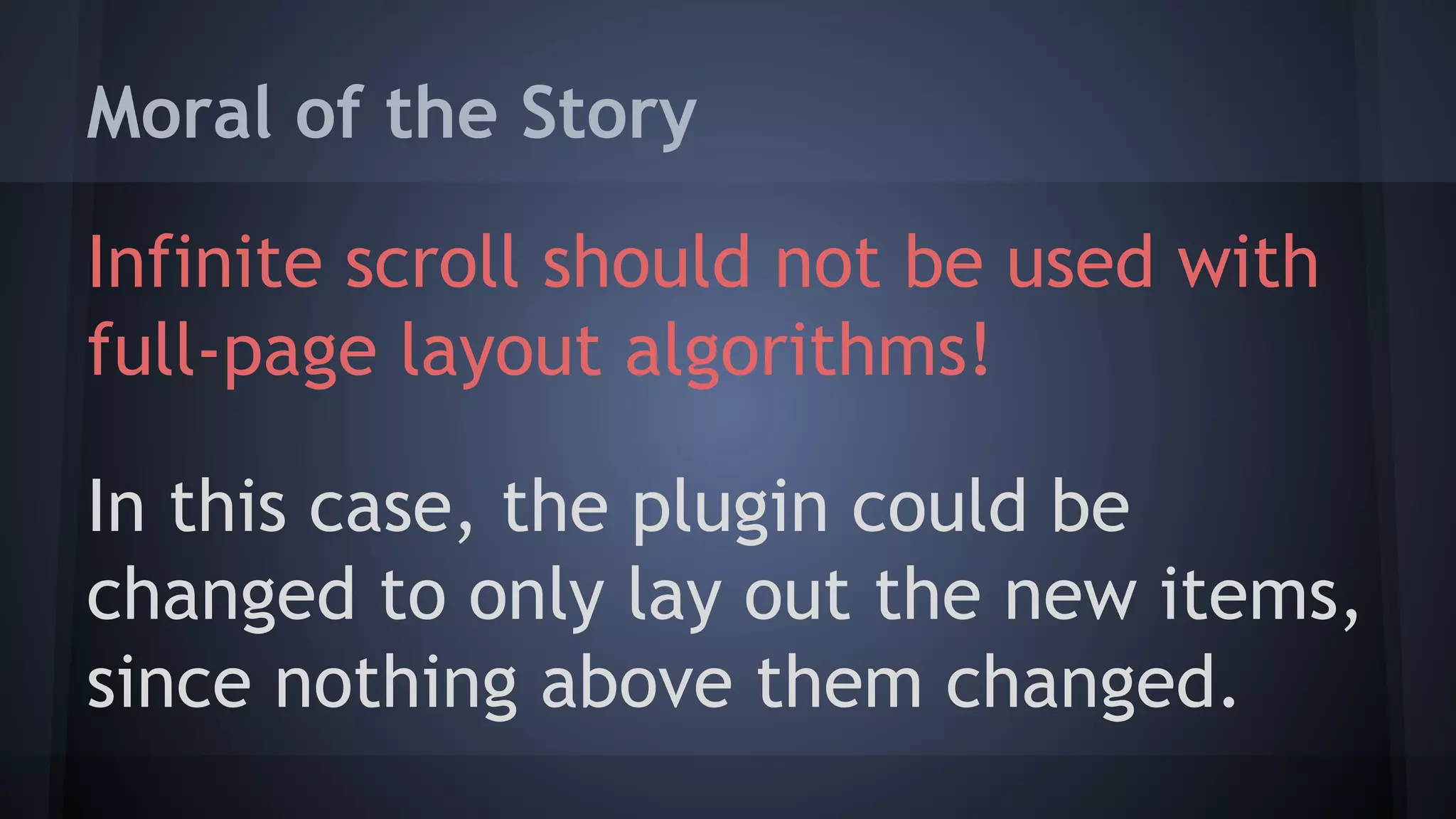 Moral of the Story
Infinite scroll should not be used with
full-page layout algorithms!
In this case, the plugin could be
changed to only lay out the new items,
since nothing above them changed.
 