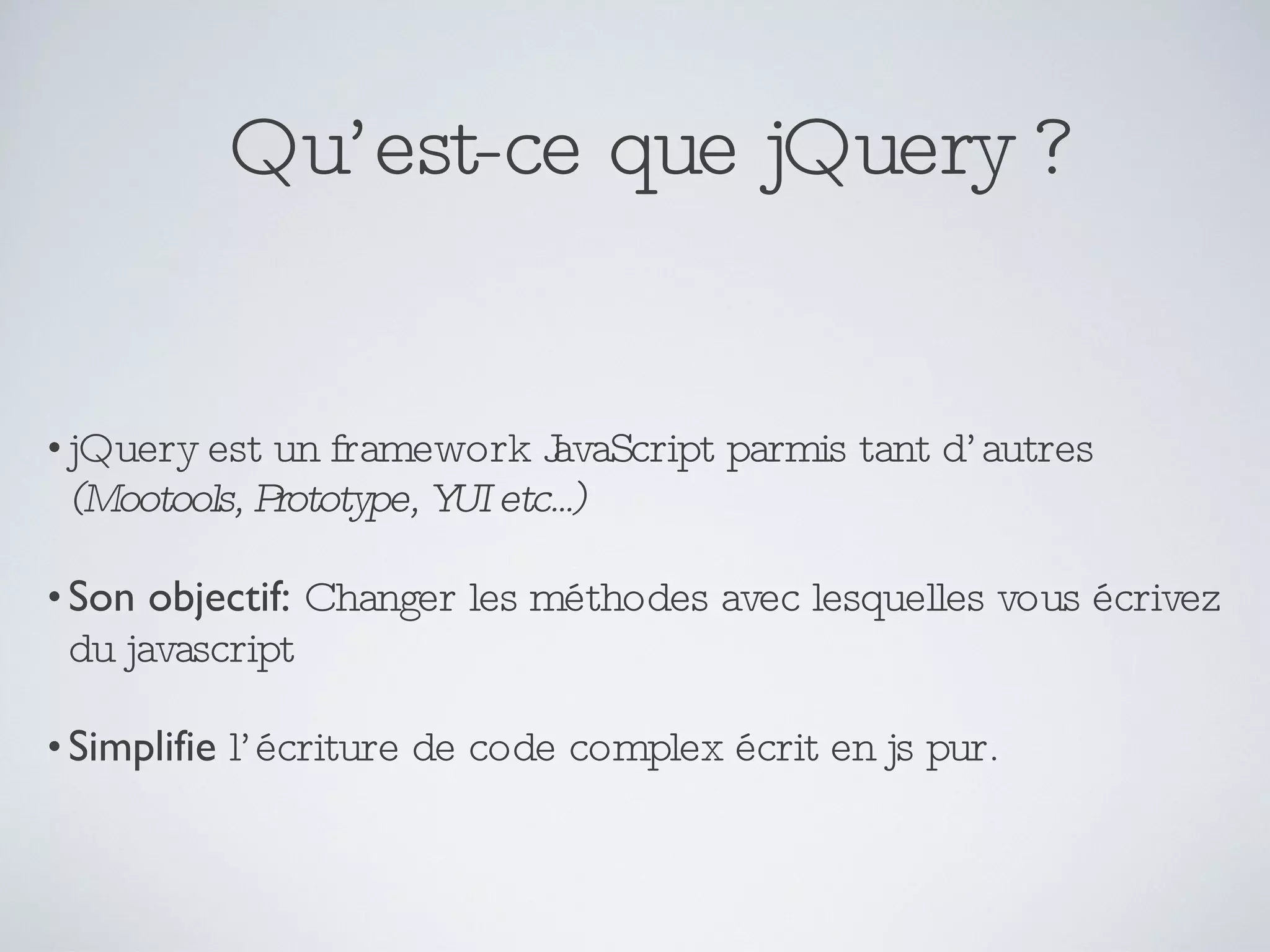 Qu’est-ce que jQuery ? jQuery est un framework JavaScript parmis tant d’autres  (Mootools, Prototype, YUI etc...) Son objectif:   Changer les méthodes avec lesquelles vous écrivez du javascript Simplifie  l’écriture de code complex écrit en js pur. 