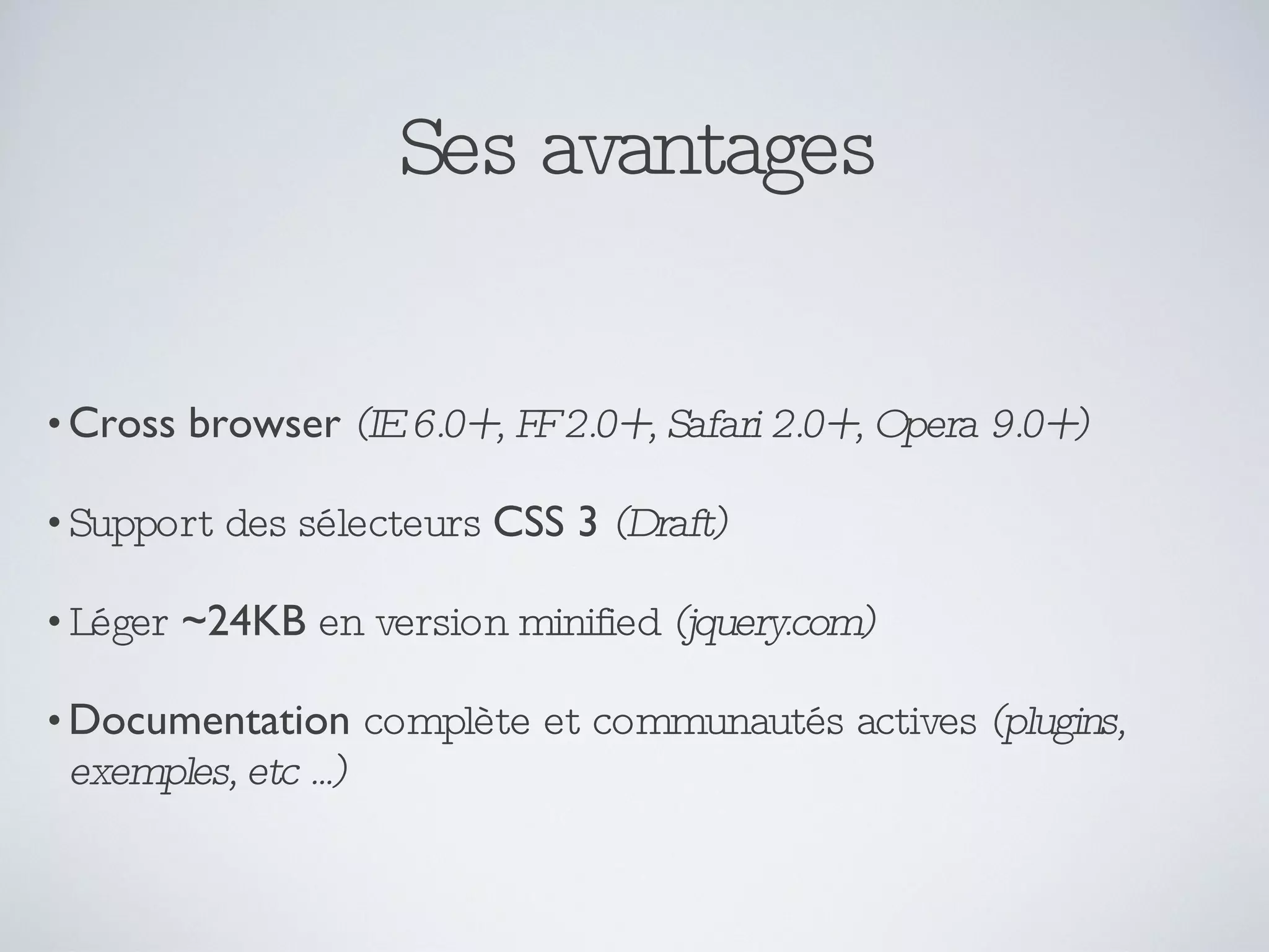 Ses avantages Cross browser   (IE 6.0+, FF 2.0+, Safari 2.0+, Opera 9.0+) Support des sélecteurs  CSS 3   (Draft) Léger  ~24KB  en version minified  (jquery.com) Documentation  complète et communautés actives  (plugins, exemples, etc ...) 