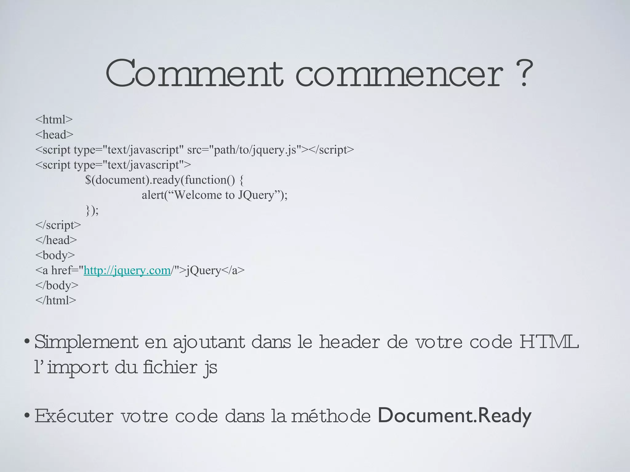 Comment commencer ? Simplement en ajoutant dans le header de votre code HTML l’import du fichier js Exécuter votre code dans la méthode  Document.Ready <html> <head>  <script type=&quot;text/javascript&quot; src=&quot;path/to/jquery.js&quot;></script>  <script type=&quot;text/javascript&quot;>  $(document).ready(function() {  alert(“Welcome to JQuery”); });  </script>  </head>  <body>  <a href=&quot; http://jquery.com /&quot;>jQuery</a>  </body>  </html> 