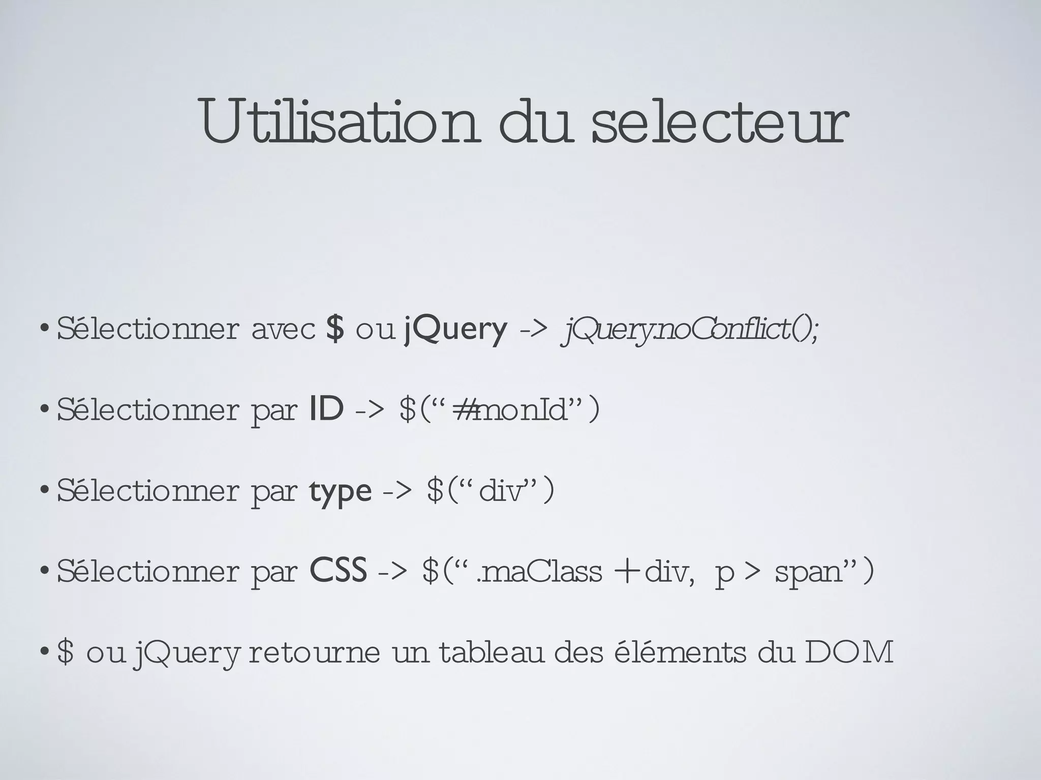 Utilisation du selecteur Sélectionner avec  $  ou  jQuery   -> jQuery.noConflict(); Sélectionner par  ID  -> $(“#monId”) Sélectionner par  type  -> $(“div”) Sélectionner par  CSS  -> $(“.maClass + div,  p > span”) $ ou jQuery retourne un tableau des éléments du DOM 