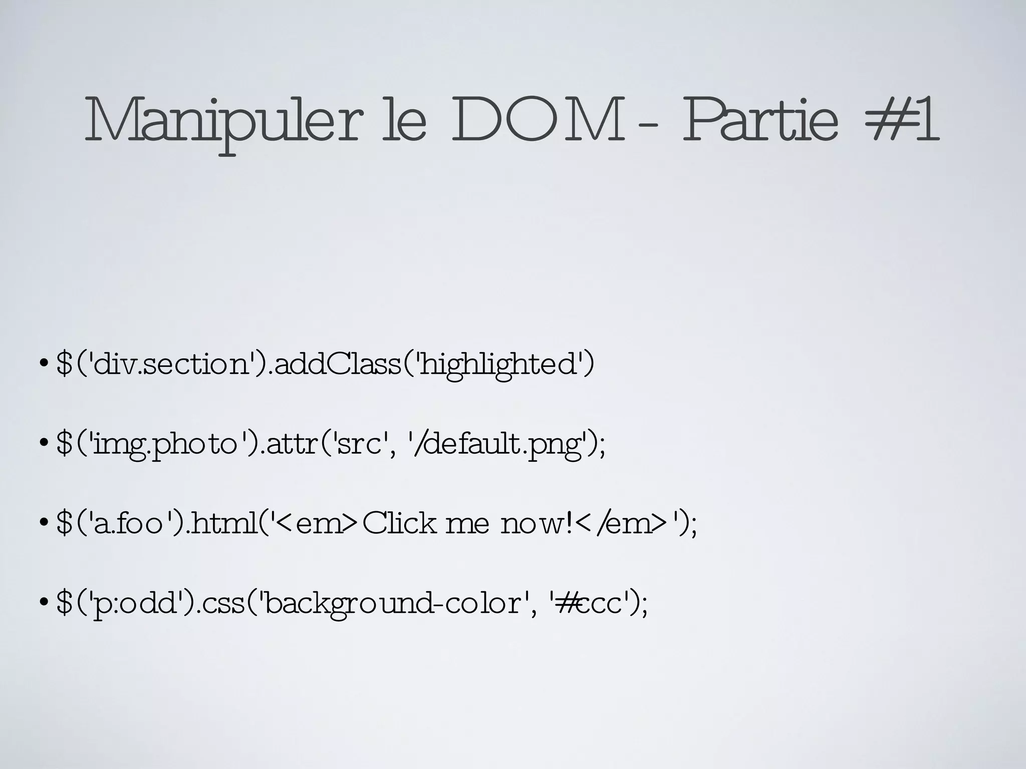 Manipuler le DOM - Partie #1 $('div.section').addClass('highlighted') $('img.photo').attr('src', '/default.png'); $('a.foo').html('<em>Click me now!</em>'); $('p:odd').css('background-color', '#ccc'); 
