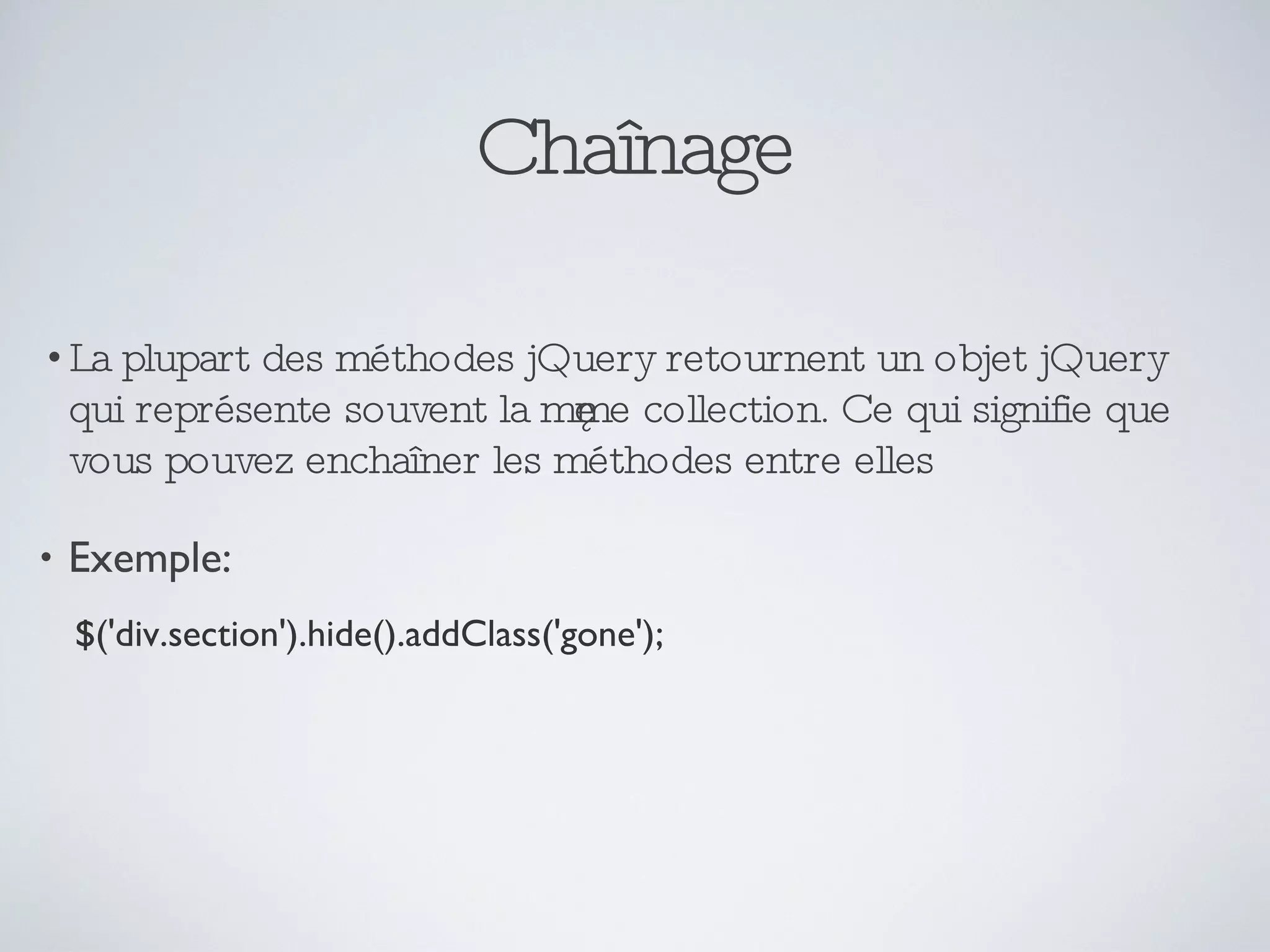 Chaînage La plupart des méthodes jQuery retournent un objet jQuery qui représente souvent la même collection. Ce qui signifie que vous pouvez enchaîner les méthodes entre elles Exemple: $('div.section').hide().addClass('gone'); 