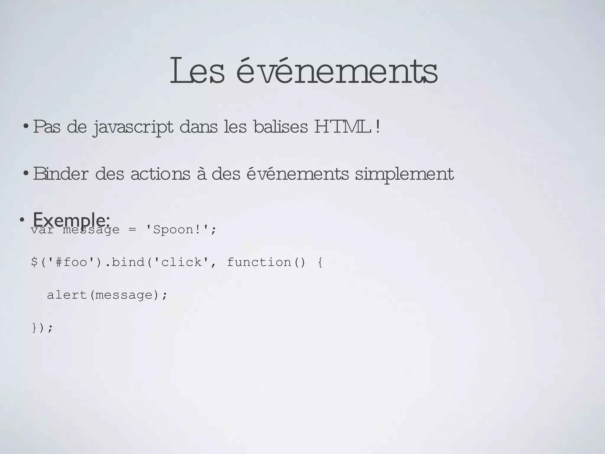 Les événements Pas de javascript dans les balises HTML ! Binder des actions à des événements simplement Exemple: var message = 'Spoon!'; $('#foo').bind('click', function() { alert(message); }); 